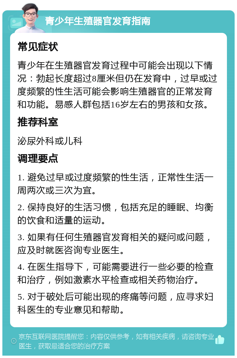 青少年生殖器官发育指南 常见症状 青少年在生殖器官发育过程中可能会出现以下情况：勃起长度超过8厘米但仍在发育中，过早或过度频繁的性生活可能会影响生殖器官的正常发育和功能。易感人群包括16岁左右的男孩和女孩。 推荐科室 泌尿外科或儿科 调理要点 1. 避免过早或过度频繁的性生活，正常性生活一周两次或三次为宜。 2. 保持良好的生活习惯，包括充足的睡眠、均衡的饮食和适量的运动。 3. 如果有任何生殖器官发育相关的疑问或问题，应及时就医咨询专业医生。 4. 在医生指导下，可能需要进行一些必要的检查和治疗，例如激素水平检查或相关药物治疗。 5. 对于破处后可能出现的疼痛等问题，应寻求妇科医生的专业意见和帮助。