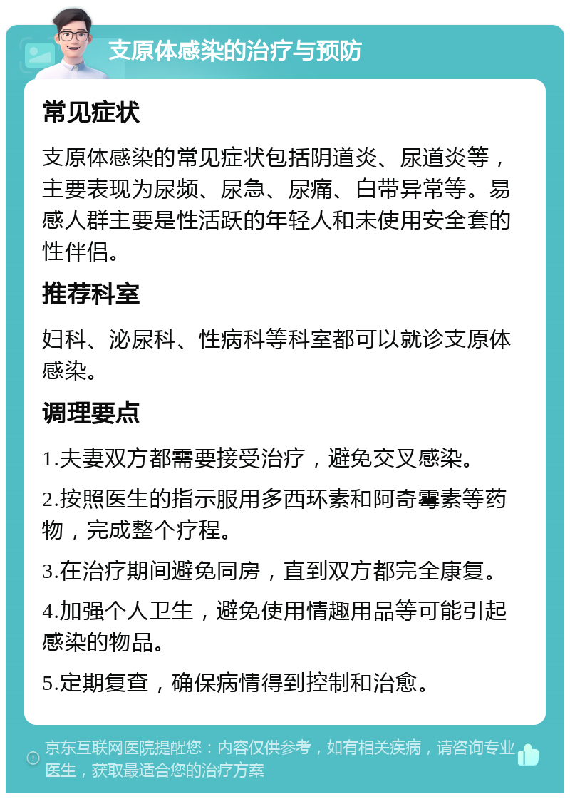 支原体感染的治疗与预防 常见症状 支原体感染的常见症状包括阴道炎、尿道炎等，主要表现为尿频、尿急、尿痛、白带异常等。易感人群主要是性活跃的年轻人和未使用安全套的性伴侣。 推荐科室 妇科、泌尿科、性病科等科室都可以就诊支原体感染。 调理要点 1.夫妻双方都需要接受治疗，避免交叉感染。 2.按照医生的指示服用多西环素和阿奇霉素等药物，完成整个疗程。 3.在治疗期间避免同房，直到双方都完全康复。 4.加强个人卫生，避免使用情趣用品等可能引起感染的物品。 5.定期复查，确保病情得到控制和治愈。