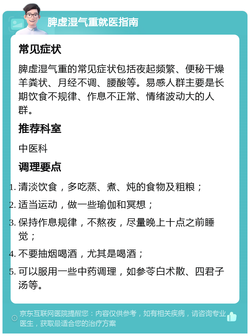 脾虚湿气重就医指南 常见症状 脾虚湿气重的常见症状包括夜起频繁、便秘干燥羊粪状、月经不调、腰酸等。易感人群主要是长期饮食不规律、作息不正常、情绪波动大的人群。 推荐科室 中医科 调理要点 清淡饮食，多吃蒸、煮、炖的食物及粗粮； 适当运动，做一些瑜伽和冥想； 保持作息规律，不熬夜，尽量晚上十点之前睡觉； 不要抽烟喝酒，尤其是喝酒； 可以服用一些中药调理，如参苓白术散、四君子汤等。