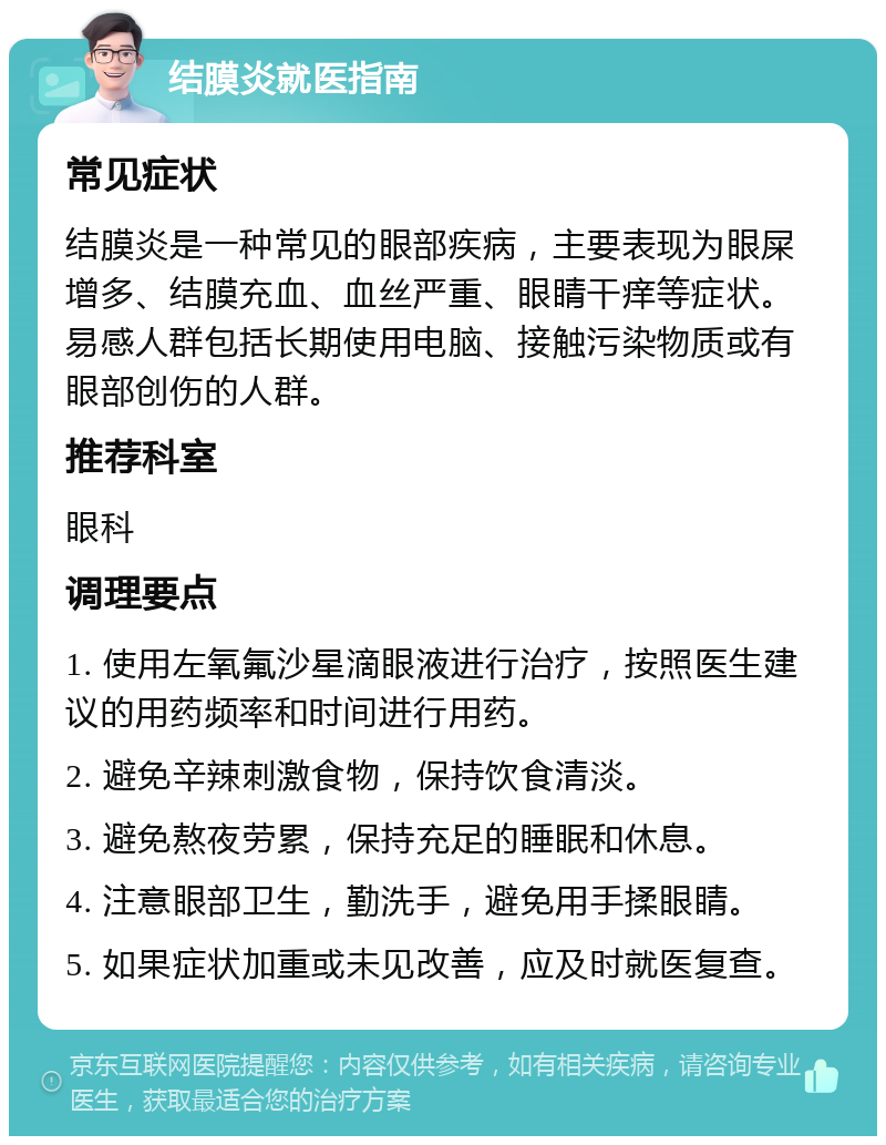 结膜炎就医指南 常见症状 结膜炎是一种常见的眼部疾病，主要表现为眼屎增多、结膜充血、血丝严重、眼睛干痒等症状。易感人群包括长期使用电脑、接触污染物质或有眼部创伤的人群。 推荐科室 眼科 调理要点 1. 使用左氧氟沙星滴眼液进行治疗，按照医生建议的用药频率和时间进行用药。 2. 避免辛辣刺激食物，保持饮食清淡。 3. 避免熬夜劳累，保持充足的睡眠和休息。 4. 注意眼部卫生，勤洗手，避免用手揉眼睛。 5. 如果症状加重或未见改善，应及时就医复查。