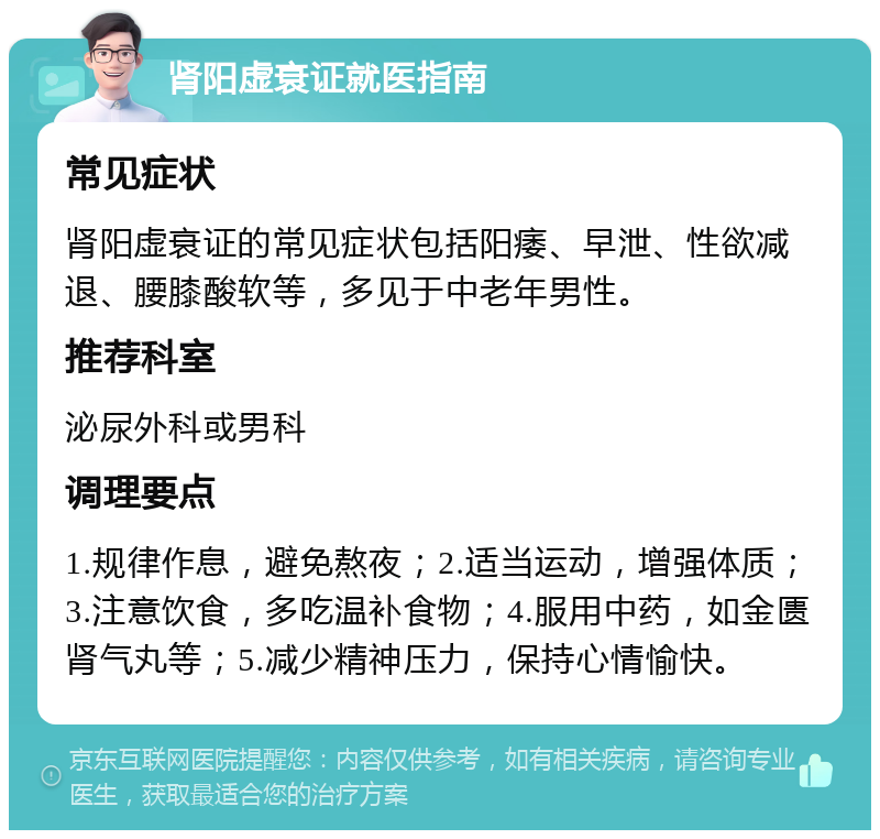 肾阳虚衰证就医指南 常见症状 肾阳虚衰证的常见症状包括阳痿、早泄、性欲减退、腰膝酸软等，多见于中老年男性。 推荐科室 泌尿外科或男科 调理要点 1.规律作息，避免熬夜；2.适当运动，增强体质；3.注意饮食，多吃温补食物；4.服用中药，如金匮肾气丸等；5.减少精神压力，保持心情愉快。