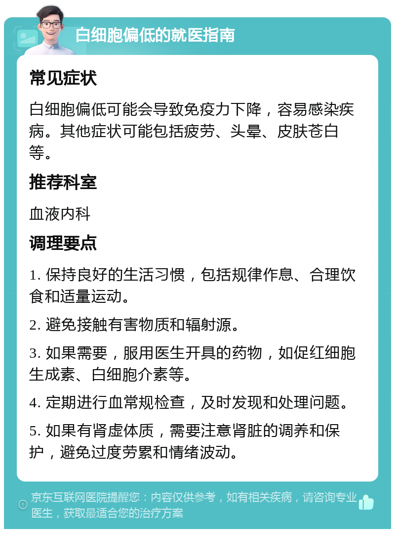 白细胞偏低的就医指南 常见症状 白细胞偏低可能会导致免疫力下降，容易感染疾病。其他症状可能包括疲劳、头晕、皮肤苍白等。 推荐科室 血液内科 调理要点 1. 保持良好的生活习惯，包括规律作息、合理饮食和适量运动。 2. 避免接触有害物质和辐射源。 3. 如果需要，服用医生开具的药物，如促红细胞生成素、白细胞介素等。 4. 定期进行血常规检查，及时发现和处理问题。 5. 如果有肾虚体质，需要注意肾脏的调养和保护，避免过度劳累和情绪波动。