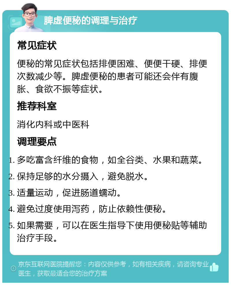 脾虚便秘的调理与治疗 常见症状 便秘的常见症状包括排便困难、便便干硬、排便次数减少等。脾虚便秘的患者可能还会伴有腹胀、食欲不振等症状。 推荐科室 消化内科或中医科 调理要点 多吃富含纤维的食物，如全谷类、水果和蔬菜。 保持足够的水分摄入，避免脱水。 适量运动，促进肠道蠕动。 避免过度使用泻药，防止依赖性便秘。 如果需要，可以在医生指导下使用便秘贴等辅助治疗手段。