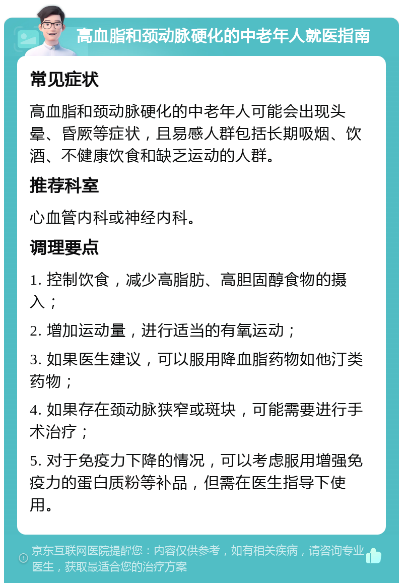 高血脂和颈动脉硬化的中老年人就医指南 常见症状 高血脂和颈动脉硬化的中老年人可能会出现头晕、昏厥等症状，且易感人群包括长期吸烟、饮酒、不健康饮食和缺乏运动的人群。 推荐科室 心血管内科或神经内科。 调理要点 1. 控制饮食，减少高脂肪、高胆固醇食物的摄入； 2. 增加运动量，进行适当的有氧运动； 3. 如果医生建议，可以服用降血脂药物如他汀类药物； 4. 如果存在颈动脉狭窄或斑块，可能需要进行手术治疗； 5. 对于免疫力下降的情况，可以考虑服用增强免疫力的蛋白质粉等补品，但需在医生指导下使用。