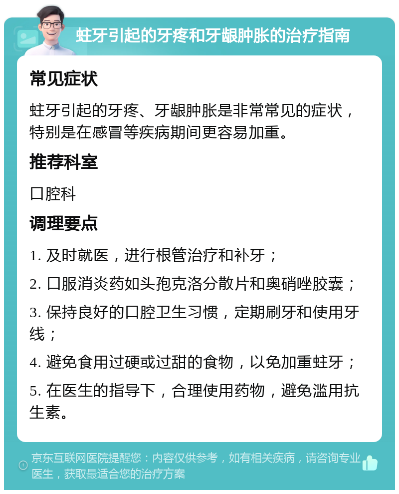 蛀牙引起的牙疼和牙龈肿胀的治疗指南 常见症状 蛀牙引起的牙疼、牙龈肿胀是非常常见的症状，特别是在感冒等疾病期间更容易加重。 推荐科室 口腔科 调理要点 1. 及时就医，进行根管治疗和补牙； 2. 口服消炎药如头孢克洛分散片和奥硝唑胶囊； 3. 保持良好的口腔卫生习惯，定期刷牙和使用牙线； 4. 避免食用过硬或过甜的食物，以免加重蛀牙； 5. 在医生的指导下，合理使用药物，避免滥用抗生素。