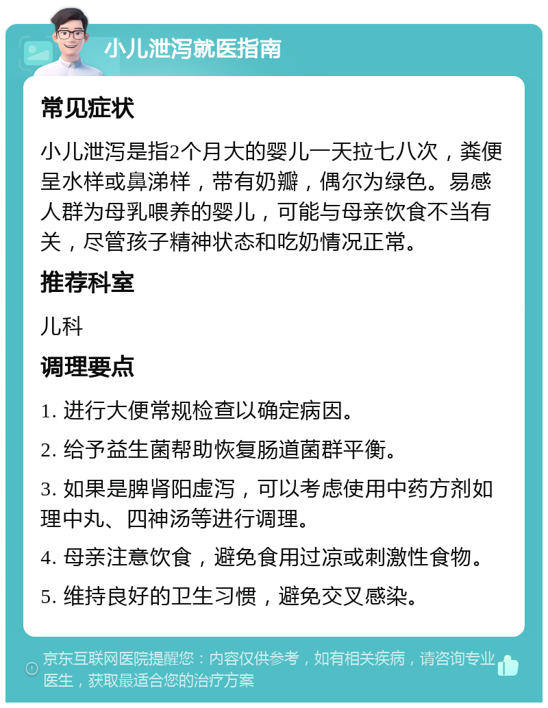 小儿泄泻就医指南 常见症状 小儿泄泻是指2个月大的婴儿一天拉七八次，粪便呈水样或鼻涕样，带有奶瓣，偶尔为绿色。易感人群为母乳喂养的婴儿，可能与母亲饮食不当有关，尽管孩子精神状态和吃奶情况正常。 推荐科室 儿科 调理要点 1. 进行大便常规检查以确定病因。 2. 给予益生菌帮助恢复肠道菌群平衡。 3. 如果是脾肾阳虚泻，可以考虑使用中药方剂如理中丸、四神汤等进行调理。 4. 母亲注意饮食，避免食用过凉或刺激性食物。 5. 维持良好的卫生习惯，避免交叉感染。