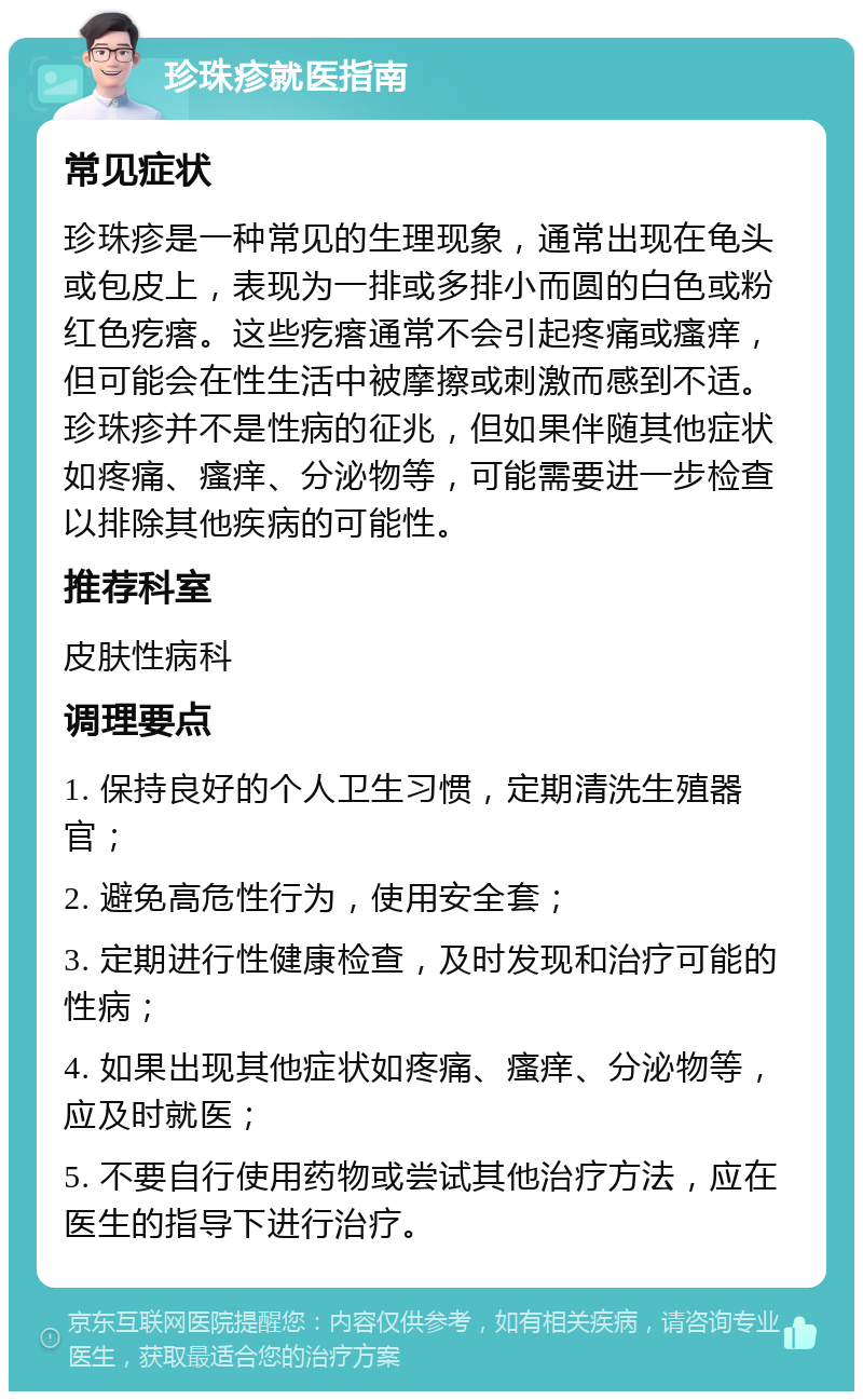 珍珠疹就医指南 常见症状 珍珠疹是一种常见的生理现象，通常出现在龟头或包皮上，表现为一排或多排小而圆的白色或粉红色疙瘩。这些疙瘩通常不会引起疼痛或瘙痒，但可能会在性生活中被摩擦或刺激而感到不适。珍珠疹并不是性病的征兆，但如果伴随其他症状如疼痛、瘙痒、分泌物等，可能需要进一步检查以排除其他疾病的可能性。 推荐科室 皮肤性病科 调理要点 1. 保持良好的个人卫生习惯，定期清洗生殖器官； 2. 避免高危性行为，使用安全套； 3. 定期进行性健康检查，及时发现和治疗可能的性病； 4. 如果出现其他症状如疼痛、瘙痒、分泌物等，应及时就医； 5. 不要自行使用药物或尝试其他治疗方法，应在医生的指导下进行治疗。