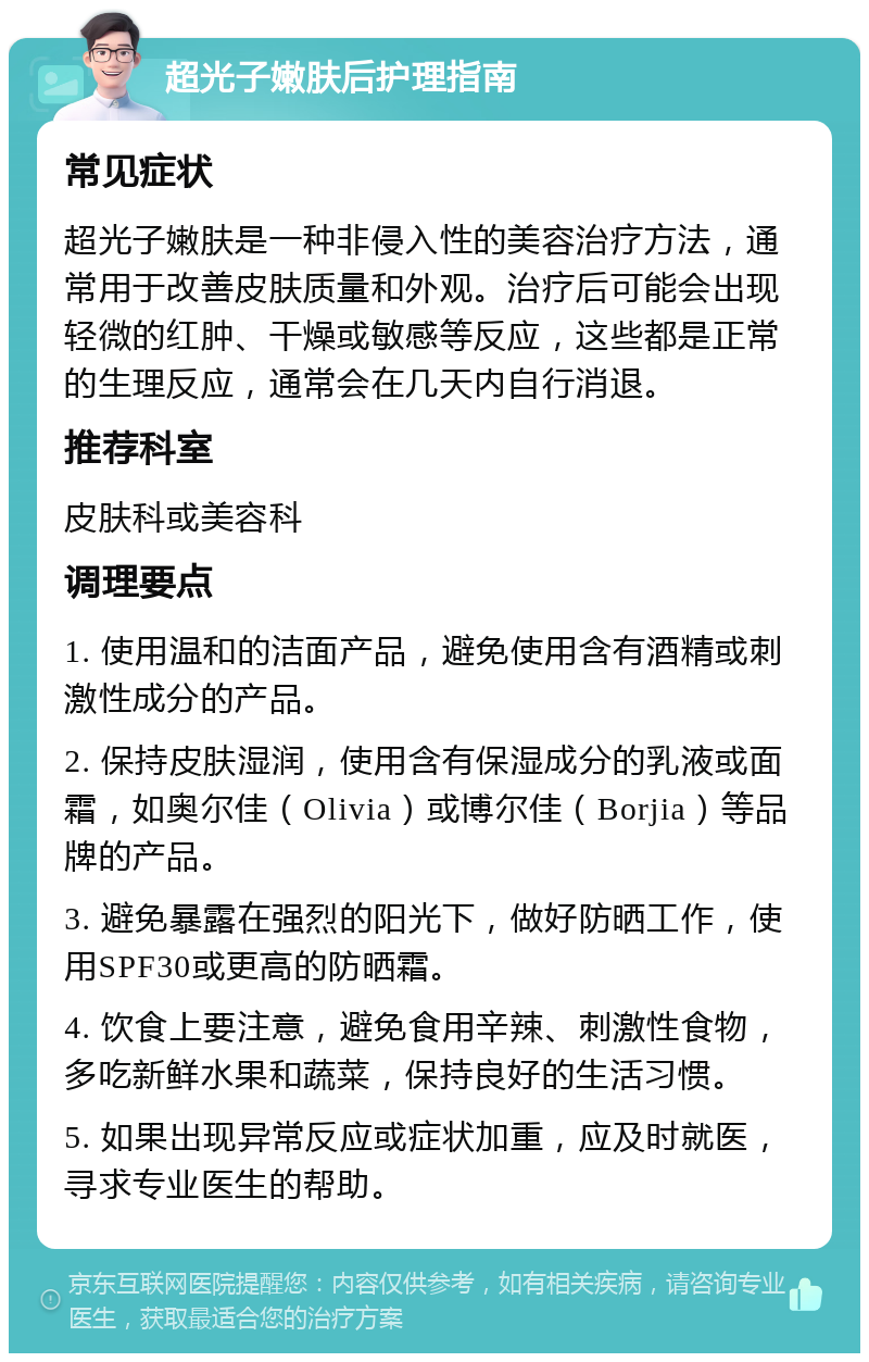 超光子嫩肤后护理指南 常见症状 超光子嫩肤是一种非侵入性的美容治疗方法，通常用于改善皮肤质量和外观。治疗后可能会出现轻微的红肿、干燥或敏感等反应，这些都是正常的生理反应，通常会在几天内自行消退。 推荐科室 皮肤科或美容科 调理要点 1. 使用温和的洁面产品，避免使用含有酒精或刺激性成分的产品。 2. 保持皮肤湿润，使用含有保湿成分的乳液或面霜，如奥尔佳（Olivia）或博尔佳（Borjia）等品牌的产品。 3. 避免暴露在强烈的阳光下，做好防晒工作，使用SPF30或更高的防晒霜。 4. 饮食上要注意，避免食用辛辣、刺激性食物，多吃新鲜水果和蔬菜，保持良好的生活习惯。 5. 如果出现异常反应或症状加重，应及时就医，寻求专业医生的帮助。