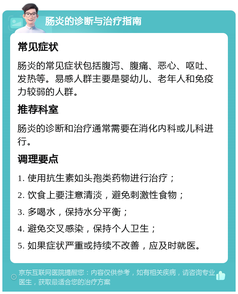 肠炎的诊断与治疗指南 常见症状 肠炎的常见症状包括腹泻、腹痛、恶心、呕吐、发热等。易感人群主要是婴幼儿、老年人和免疫力较弱的人群。 推荐科室 肠炎的诊断和治疗通常需要在消化内科或儿科进行。 调理要点 1. 使用抗生素如头孢类药物进行治疗； 2. 饮食上要注意清淡，避免刺激性食物； 3. 多喝水，保持水分平衡； 4. 避免交叉感染，保持个人卫生； 5. 如果症状严重或持续不改善，应及时就医。