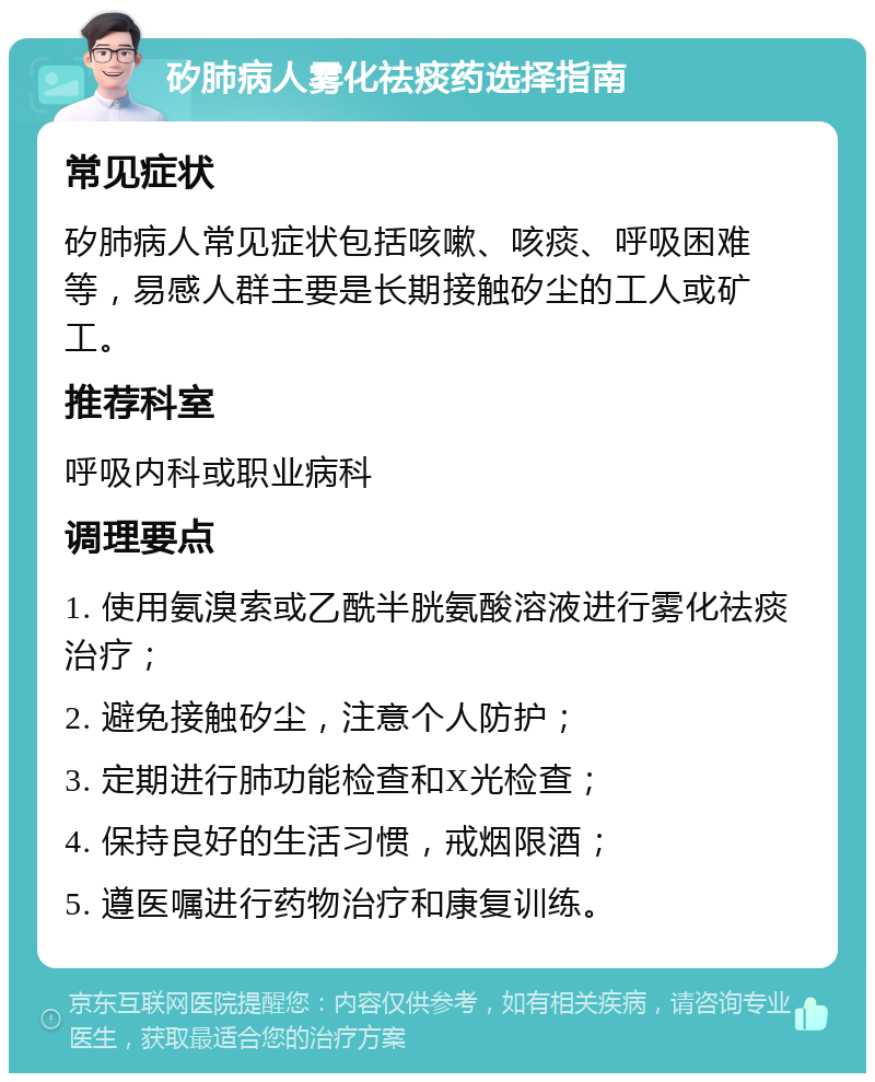 矽肺病人雾化祛痰药选择指南 常见症状 矽肺病人常见症状包括咳嗽、咳痰、呼吸困难等，易感人群主要是长期接触矽尘的工人或矿工。 推荐科室 呼吸内科或职业病科 调理要点 1. 使用氨溴索或乙酰半胱氨酸溶液进行雾化祛痰治疗； 2. 避免接触矽尘，注意个人防护； 3. 定期进行肺功能检查和X光检查； 4. 保持良好的生活习惯，戒烟限酒； 5. 遵医嘱进行药物治疗和康复训练。