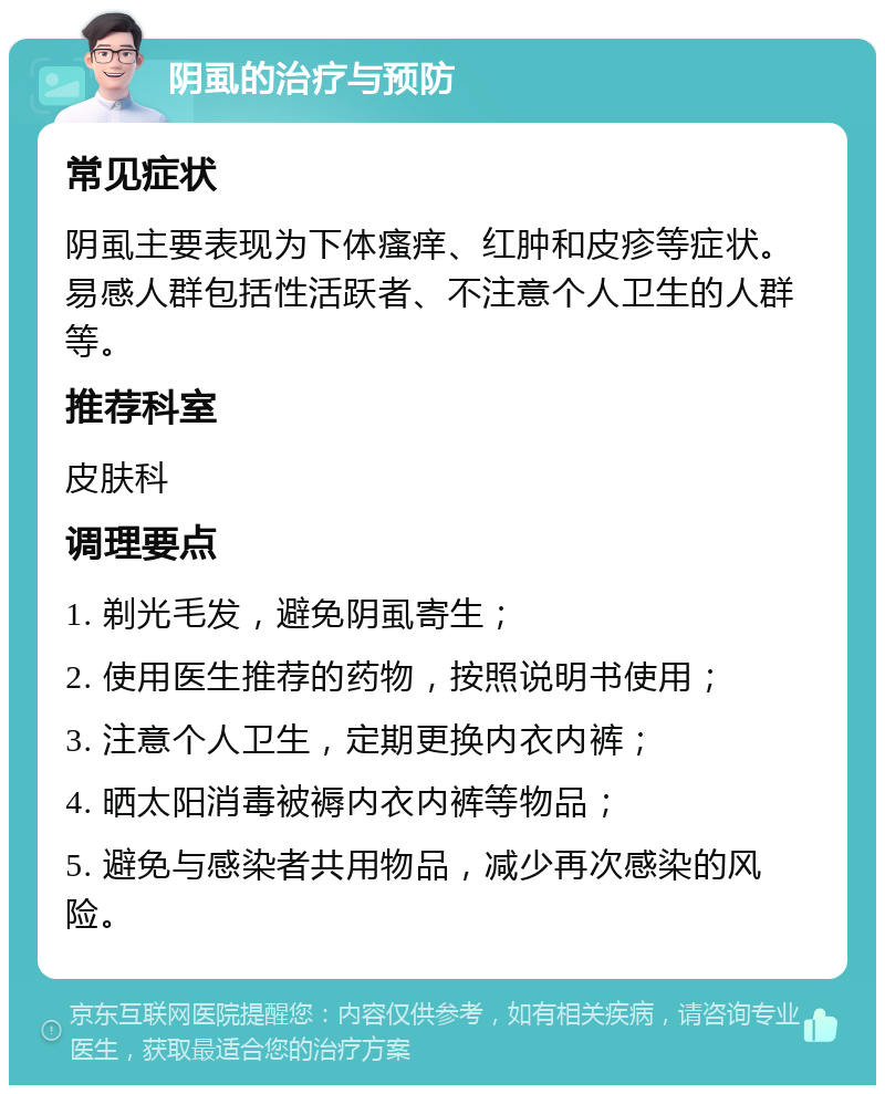 阴虱的治疗与预防 常见症状 阴虱主要表现为下体瘙痒、红肿和皮疹等症状。易感人群包括性活跃者、不注意个人卫生的人群等。 推荐科室 皮肤科 调理要点 1. 剃光毛发，避免阴虱寄生； 2. 使用医生推荐的药物，按照说明书使用； 3. 注意个人卫生，定期更换内衣内裤； 4. 晒太阳消毒被褥内衣内裤等物品； 5. 避免与感染者共用物品，减少再次感染的风险。