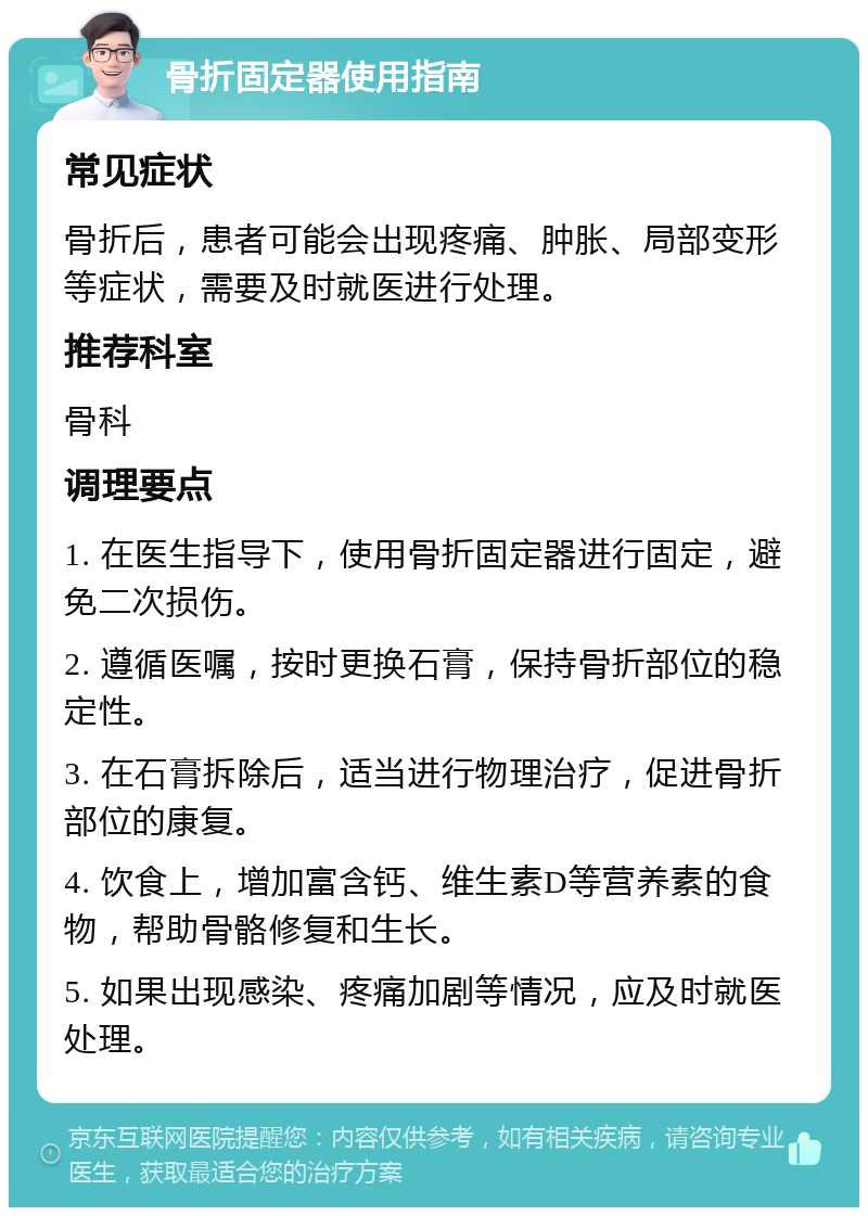 骨折固定器使用指南 常见症状 骨折后，患者可能会出现疼痛、肿胀、局部变形等症状，需要及时就医进行处理。 推荐科室 骨科 调理要点 1. 在医生指导下，使用骨折固定器进行固定，避免二次损伤。 2. 遵循医嘱，按时更换石膏，保持骨折部位的稳定性。 3. 在石膏拆除后，适当进行物理治疗，促进骨折部位的康复。 4. 饮食上，增加富含钙、维生素D等营养素的食物，帮助骨骼修复和生长。 5. 如果出现感染、疼痛加剧等情况，应及时就医处理。