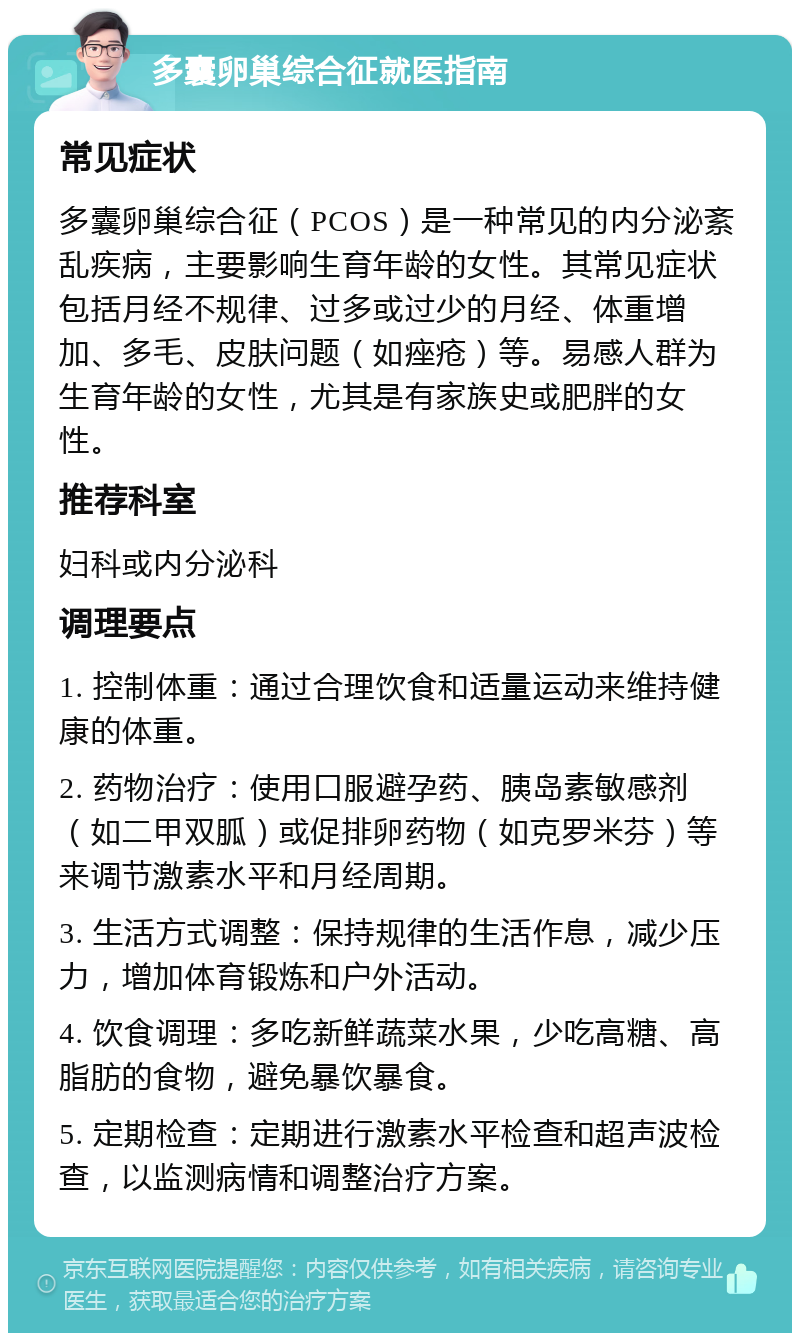 多囊卵巢综合征就医指南 常见症状 多囊卵巢综合征（PCOS）是一种常见的内分泌紊乱疾病，主要影响生育年龄的女性。其常见症状包括月经不规律、过多或过少的月经、体重增加、多毛、皮肤问题（如痤疮）等。易感人群为生育年龄的女性，尤其是有家族史或肥胖的女性。 推荐科室 妇科或内分泌科 调理要点 1. 控制体重：通过合理饮食和适量运动来维持健康的体重。 2. 药物治疗：使用口服避孕药、胰岛素敏感剂（如二甲双胍）或促排卵药物（如克罗米芬）等来调节激素水平和月经周期。 3. 生活方式调整：保持规律的生活作息，减少压力，增加体育锻炼和户外活动。 4. 饮食调理：多吃新鲜蔬菜水果，少吃高糖、高脂肪的食物，避免暴饮暴食。 5. 定期检查：定期进行激素水平检查和超声波检查，以监测病情和调整治疗方案。