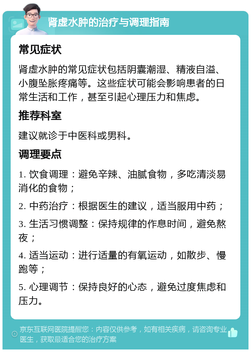 肾虚水肿的治疗与调理指南 常见症状 肾虚水肿的常见症状包括阴囊潮湿、精液自溢、小腹坠胀疼痛等。这些症状可能会影响患者的日常生活和工作，甚至引起心理压力和焦虑。 推荐科室 建议就诊于中医科或男科。 调理要点 1. 饮食调理：避免辛辣、油腻食物，多吃清淡易消化的食物； 2. 中药治疗：根据医生的建议，适当服用中药； 3. 生活习惯调整：保持规律的作息时间，避免熬夜； 4. 适当运动：进行适量的有氧运动，如散步、慢跑等； 5. 心理调节：保持良好的心态，避免过度焦虑和压力。