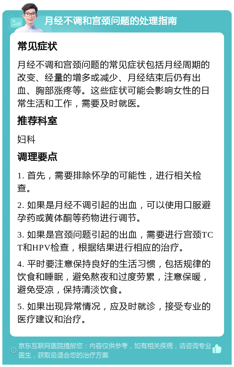 月经不调和宫颈问题的处理指南 常见症状 月经不调和宫颈问题的常见症状包括月经周期的改变、经量的增多或减少、月经结束后仍有出血、胸部涨疼等。这些症状可能会影响女性的日常生活和工作，需要及时就医。 推荐科室 妇科 调理要点 1. 首先，需要排除怀孕的可能性，进行相关检查。 2. 如果是月经不调引起的出血，可以使用口服避孕药或黄体酮等药物进行调节。 3. 如果是宫颈问题引起的出血，需要进行宫颈TCT和HPV检查，根据结果进行相应的治疗。 4. 平时要注意保持良好的生活习惯，包括规律的饮食和睡眠，避免熬夜和过度劳累，注意保暖，避免受凉，保持清淡饮食。 5. 如果出现异常情况，应及时就诊，接受专业的医疗建议和治疗。