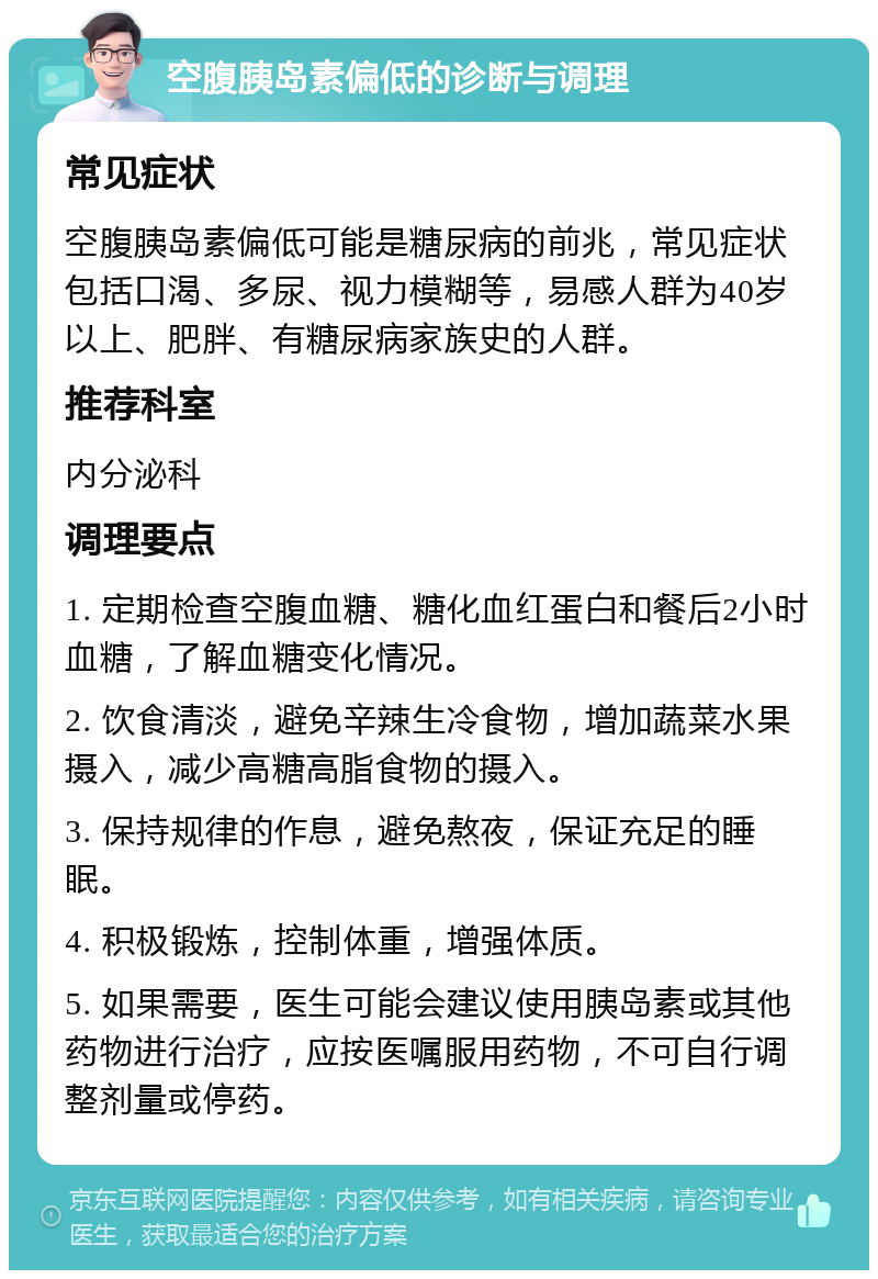 空腹胰岛素偏低的诊断与调理 常见症状 空腹胰岛素偏低可能是糖尿病的前兆，常见症状包括口渴、多尿、视力模糊等，易感人群为40岁以上、肥胖、有糖尿病家族史的人群。 推荐科室 内分泌科 调理要点 1. 定期检查空腹血糖、糖化血红蛋白和餐后2小时血糖，了解血糖变化情况。 2. 饮食清淡，避免辛辣生冷食物，增加蔬菜水果摄入，减少高糖高脂食物的摄入。 3. 保持规律的作息，避免熬夜，保证充足的睡眠。 4. 积极锻炼，控制体重，增强体质。 5. 如果需要，医生可能会建议使用胰岛素或其他药物进行治疗，应按医嘱服用药物，不可自行调整剂量或停药。