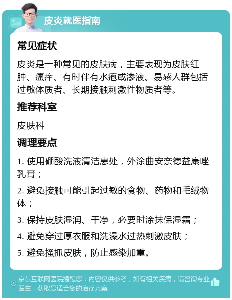 皮炎就医指南 常见症状 皮炎是一种常见的皮肤病，主要表现为皮肤红肿、瘙痒、有时伴有水疱或渗液。易感人群包括过敏体质者、长期接触刺激性物质者等。 推荐科室 皮肤科 调理要点 1. 使用硼酸洗液清洁患处，外涂曲安奈德益康唑乳膏； 2. 避免接触可能引起过敏的食物、药物和毛绒物体； 3. 保持皮肤湿润、干净，必要时涂抹保湿霜； 4. 避免穿过厚衣服和洗澡水过热刺激皮肤； 5. 避免搔抓皮肤，防止感染加重。