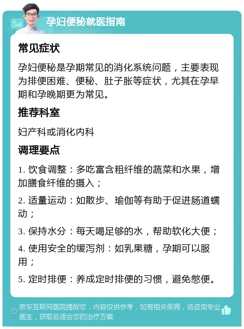 孕妇便秘就医指南 常见症状 孕妇便秘是孕期常见的消化系统问题，主要表现为排便困难、便秘、肚子胀等症状，尤其在孕早期和孕晚期更为常见。 推荐科室 妇产科或消化内科 调理要点 1. 饮食调整：多吃富含粗纤维的蔬菜和水果，增加膳食纤维的摄入； 2. 适量运动：如散步、瑜伽等有助于促进肠道蠕动； 3. 保持水分：每天喝足够的水，帮助软化大便； 4. 使用安全的缓泻剂：如乳果糖，孕期可以服用； 5. 定时排便：养成定时排便的习惯，避免憋便。