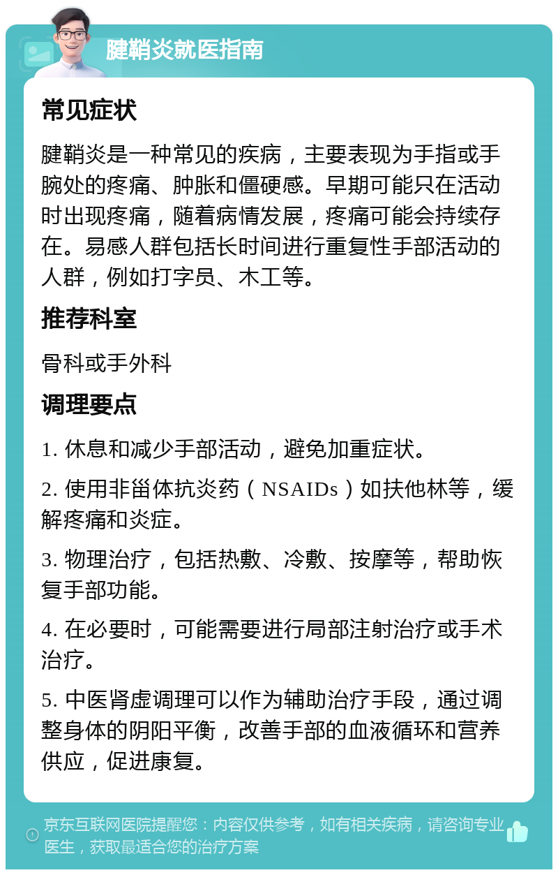 腱鞘炎就医指南 常见症状 腱鞘炎是一种常见的疾病，主要表现为手指或手腕处的疼痛、肿胀和僵硬感。早期可能只在活动时出现疼痛，随着病情发展，疼痛可能会持续存在。易感人群包括长时间进行重复性手部活动的人群，例如打字员、木工等。 推荐科室 骨科或手外科 调理要点 1. 休息和减少手部活动，避免加重症状。 2. 使用非甾体抗炎药（NSAIDs）如扶他林等，缓解疼痛和炎症。 3. 物理治疗，包括热敷、冷敷、按摩等，帮助恢复手部功能。 4. 在必要时，可能需要进行局部注射治疗或手术治疗。 5. 中医肾虚调理可以作为辅助治疗手段，通过调整身体的阴阳平衡，改善手部的血液循环和营养供应，促进康复。