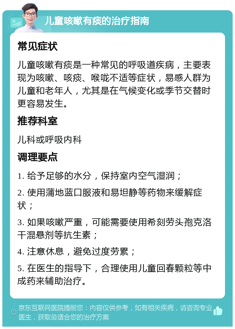 儿童咳嗽有痰的治疗指南 常见症状 儿童咳嗽有痰是一种常见的呼吸道疾病，主要表现为咳嗽、咳痰、喉咙不适等症状，易感人群为儿童和老年人，尤其是在气候变化或季节交替时更容易发生。 推荐科室 儿科或呼吸内科 调理要点 1. 给予足够的水分，保持室内空气湿润； 2. 使用蒲地蓝口服液和易坦静等药物来缓解症状； 3. 如果咳嗽严重，可能需要使用希刻劳头孢克洛干混悬剂等抗生素； 4. 注意休息，避免过度劳累； 5. 在医生的指导下，合理使用儿童回春颗粒等中成药来辅助治疗。