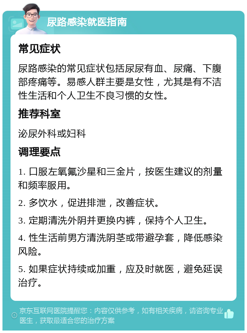 尿路感染就医指南 常见症状 尿路感染的常见症状包括尿尿有血、尿痛、下腹部疼痛等。易感人群主要是女性，尤其是有不洁性生活和个人卫生不良习惯的女性。 推荐科室 泌尿外科或妇科 调理要点 1. 口服左氧氟沙星和三金片，按医生建议的剂量和频率服用。 2. 多饮水，促进排泄，改善症状。 3. 定期清洗外阴并更换内裤，保持个人卫生。 4. 性生活前男方清洗阴茎或带避孕套，降低感染风险。 5. 如果症状持续或加重，应及时就医，避免延误治疗。