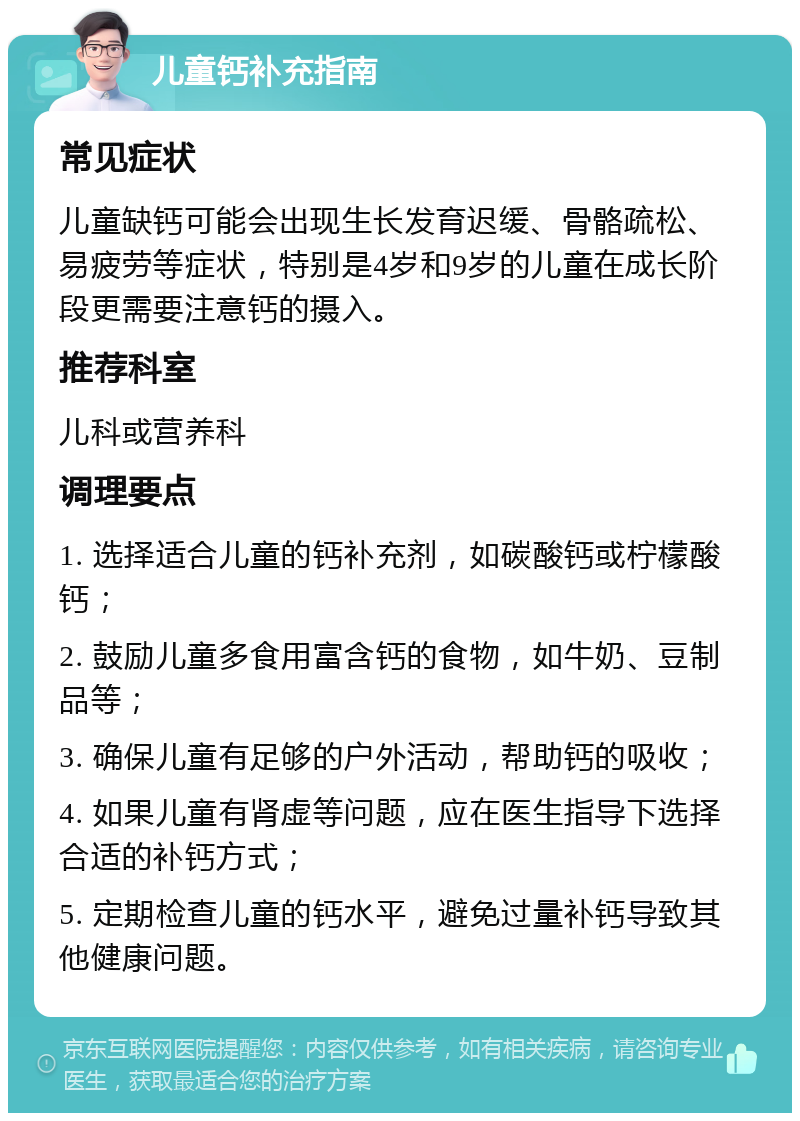 儿童钙补充指南 常见症状 儿童缺钙可能会出现生长发育迟缓、骨骼疏松、易疲劳等症状，特别是4岁和9岁的儿童在成长阶段更需要注意钙的摄入。 推荐科室 儿科或营养科 调理要点 1. 选择适合儿童的钙补充剂，如碳酸钙或柠檬酸钙； 2. 鼓励儿童多食用富含钙的食物，如牛奶、豆制品等； 3. 确保儿童有足够的户外活动，帮助钙的吸收； 4. 如果儿童有肾虚等问题，应在医生指导下选择合适的补钙方式； 5. 定期检查儿童的钙水平，避免过量补钙导致其他健康问题。