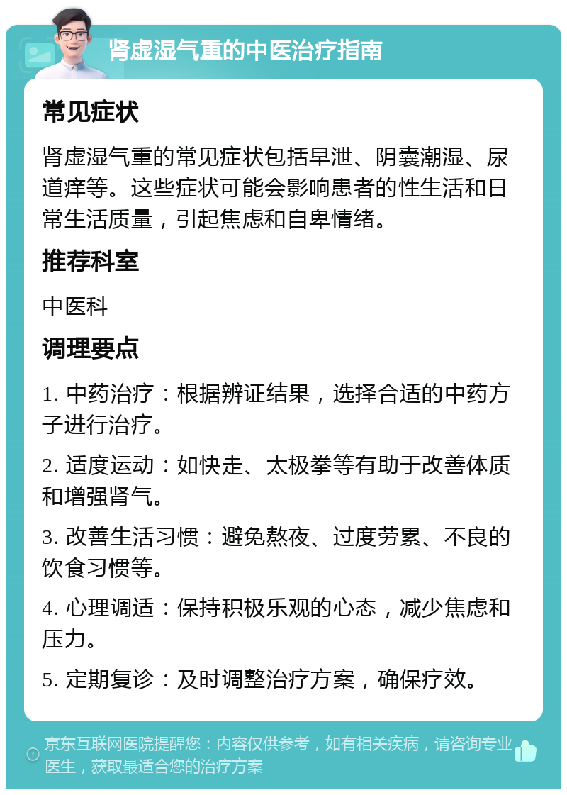 肾虚湿气重的中医治疗指南 常见症状 肾虚湿气重的常见症状包括早泄、阴囊潮湿、尿道痒等。这些症状可能会影响患者的性生活和日常生活质量，引起焦虑和自卑情绪。 推荐科室 中医科 调理要点 1. 中药治疗：根据辨证结果，选择合适的中药方子进行治疗。 2. 适度运动：如快走、太极拳等有助于改善体质和增强肾气。 3. 改善生活习惯：避免熬夜、过度劳累、不良的饮食习惯等。 4. 心理调适：保持积极乐观的心态，减少焦虑和压力。 5. 定期复诊：及时调整治疗方案，确保疗效。