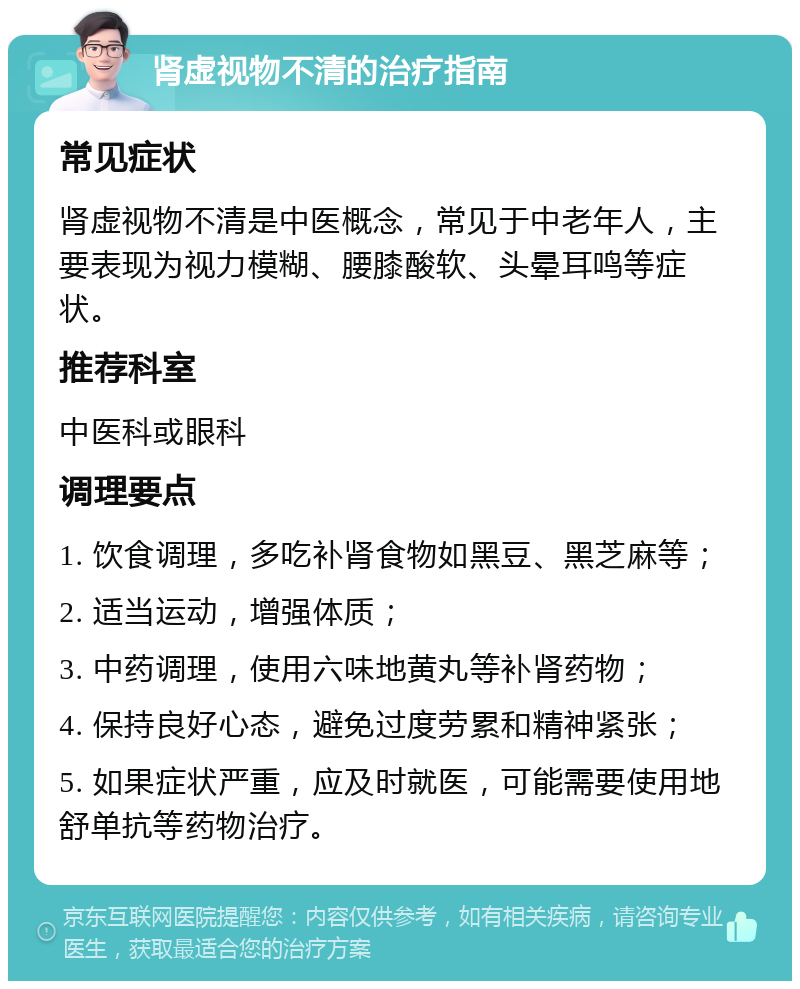 肾虚视物不清的治疗指南 常见症状 肾虚视物不清是中医概念，常见于中老年人，主要表现为视力模糊、腰膝酸软、头晕耳鸣等症状。 推荐科室 中医科或眼科 调理要点 1. 饮食调理，多吃补肾食物如黑豆、黑芝麻等； 2. 适当运动，增强体质； 3. 中药调理，使用六味地黄丸等补肾药物； 4. 保持良好心态，避免过度劳累和精神紧张； 5. 如果症状严重，应及时就医，可能需要使用地舒单抗等药物治疗。