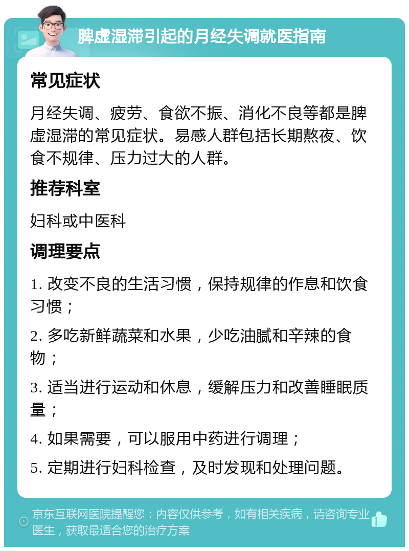 脾虚湿滞引起的月经失调就医指南 常见症状 月经失调、疲劳、食欲不振、消化不良等都是脾虚湿滞的常见症状。易感人群包括长期熬夜、饮食不规律、压力过大的人群。 推荐科室 妇科或中医科 调理要点 1. 改变不良的生活习惯，保持规律的作息和饮食习惯； 2. 多吃新鲜蔬菜和水果，少吃油腻和辛辣的食物； 3. 适当进行运动和休息，缓解压力和改善睡眠质量； 4. 如果需要，可以服用中药进行调理； 5. 定期进行妇科检查，及时发现和处理问题。