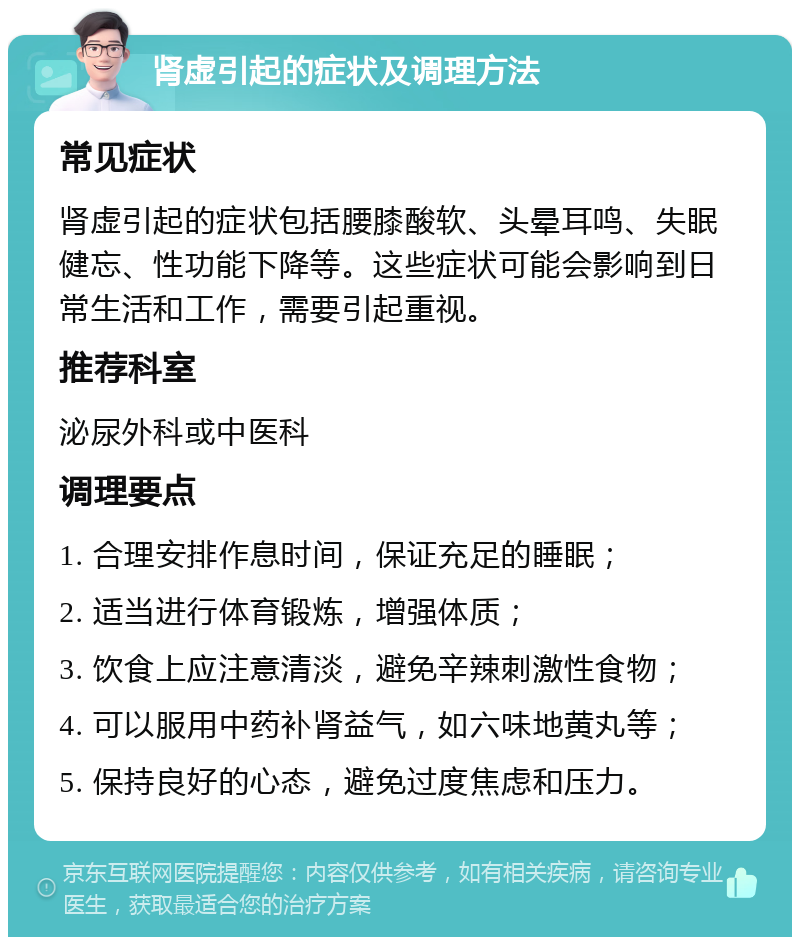 肾虚引起的症状及调理方法 常见症状 肾虚引起的症状包括腰膝酸软、头晕耳鸣、失眠健忘、性功能下降等。这些症状可能会影响到日常生活和工作，需要引起重视。 推荐科室 泌尿外科或中医科 调理要点 1. 合理安排作息时间，保证充足的睡眠； 2. 适当进行体育锻炼，增强体质； 3. 饮食上应注意清淡，避免辛辣刺激性食物； 4. 可以服用中药补肾益气，如六味地黄丸等； 5. 保持良好的心态，避免过度焦虑和压力。