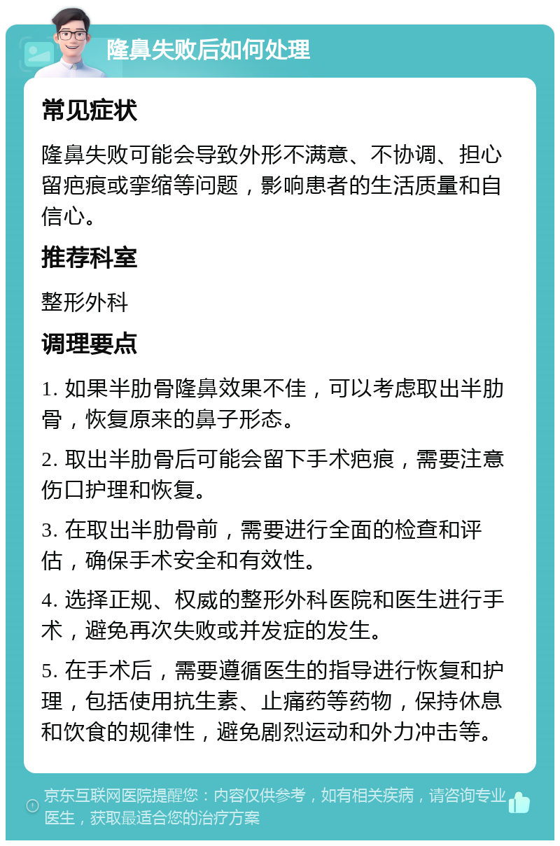 隆鼻失败后如何处理 常见症状 隆鼻失败可能会导致外形不满意、不协调、担心留疤痕或挛缩等问题，影响患者的生活质量和自信心。 推荐科室 整形外科 调理要点 1. 如果半肋骨隆鼻效果不佳，可以考虑取出半肋骨，恢复原来的鼻子形态。 2. 取出半肋骨后可能会留下手术疤痕，需要注意伤口护理和恢复。 3. 在取出半肋骨前，需要进行全面的检查和评估，确保手术安全和有效性。 4. 选择正规、权威的整形外科医院和医生进行手术，避免再次失败或并发症的发生。 5. 在手术后，需要遵循医生的指导进行恢复和护理，包括使用抗生素、止痛药等药物，保持休息和饮食的规律性，避免剧烈运动和外力冲击等。