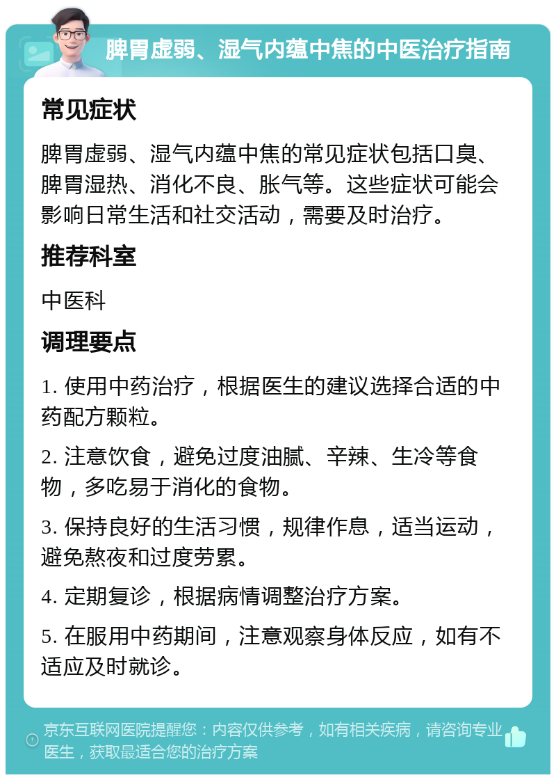 脾胃虚弱、湿气内蕴中焦的中医治疗指南 常见症状 脾胃虚弱、湿气内蕴中焦的常见症状包括口臭、脾胃湿热、消化不良、胀气等。这些症状可能会影响日常生活和社交活动，需要及时治疗。 推荐科室 中医科 调理要点 1. 使用中药治疗，根据医生的建议选择合适的中药配方颗粒。 2. 注意饮食，避免过度油腻、辛辣、生冷等食物，多吃易于消化的食物。 3. 保持良好的生活习惯，规律作息，适当运动，避免熬夜和过度劳累。 4. 定期复诊，根据病情调整治疗方案。 5. 在服用中药期间，注意观察身体反应，如有不适应及时就诊。