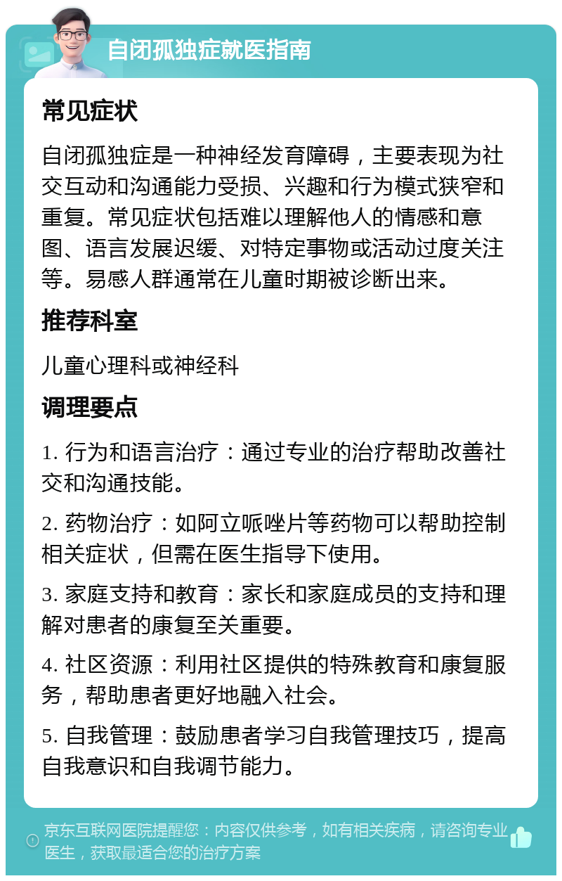 自闭孤独症就医指南 常见症状 自闭孤独症是一种神经发育障碍，主要表现为社交互动和沟通能力受损、兴趣和行为模式狭窄和重复。常见症状包括难以理解他人的情感和意图、语言发展迟缓、对特定事物或活动过度关注等。易感人群通常在儿童时期被诊断出来。 推荐科室 儿童心理科或神经科 调理要点 1. 行为和语言治疗：通过专业的治疗帮助改善社交和沟通技能。 2. 药物治疗：如阿立哌唑片等药物可以帮助控制相关症状，但需在医生指导下使用。 3. 家庭支持和教育：家长和家庭成员的支持和理解对患者的康复至关重要。 4. 社区资源：利用社区提供的特殊教育和康复服务，帮助患者更好地融入社会。 5. 自我管理：鼓励患者学习自我管理技巧，提高自我意识和自我调节能力。