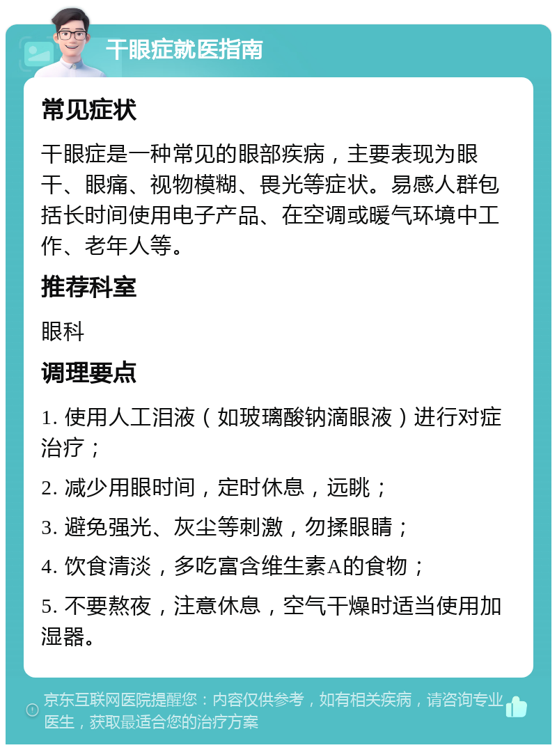 干眼症就医指南 常见症状 干眼症是一种常见的眼部疾病，主要表现为眼干、眼痛、视物模糊、畏光等症状。易感人群包括长时间使用电子产品、在空调或暖气环境中工作、老年人等。 推荐科室 眼科 调理要点 1. 使用人工泪液（如玻璃酸钠滴眼液）进行对症治疗； 2. 减少用眼时间，定时休息，远眺； 3. 避免强光、灰尘等刺激，勿揉眼睛； 4. 饮食清淡，多吃富含维生素A的食物； 5. 不要熬夜，注意休息，空气干燥时适当使用加湿器。