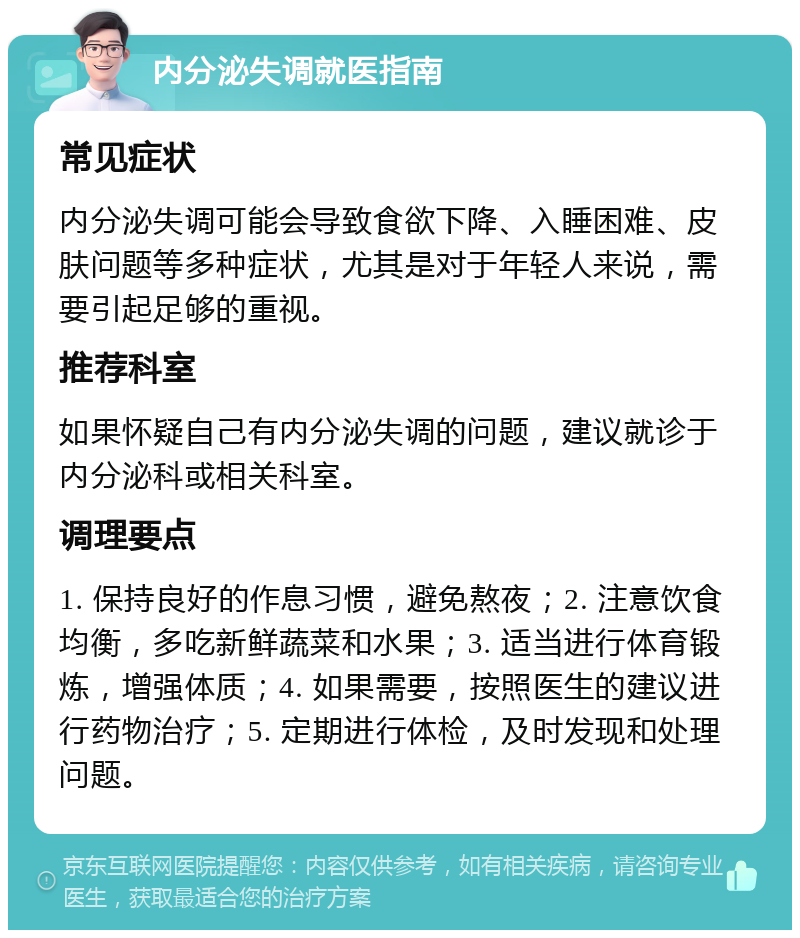 内分泌失调就医指南 常见症状 内分泌失调可能会导致食欲下降、入睡困难、皮肤问题等多种症状，尤其是对于年轻人来说，需要引起足够的重视。 推荐科室 如果怀疑自己有内分泌失调的问题，建议就诊于内分泌科或相关科室。 调理要点 1. 保持良好的作息习惯，避免熬夜；2. 注意饮食均衡，多吃新鲜蔬菜和水果；3. 适当进行体育锻炼，增强体质；4. 如果需要，按照医生的建议进行药物治疗；5. 定期进行体检，及时发现和处理问题。