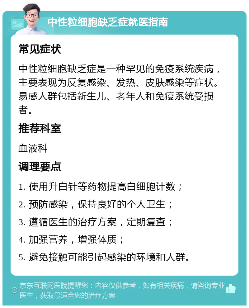 中性粒细胞缺乏症就医指南 常见症状 中性粒细胞缺乏症是一种罕见的免疫系统疾病，主要表现为反复感染、发热、皮肤感染等症状。易感人群包括新生儿、老年人和免疫系统受损者。 推荐科室 血液科 调理要点 1. 使用升白针等药物提高白细胞计数； 2. 预防感染，保持良好的个人卫生； 3. 遵循医生的治疗方案，定期复查； 4. 加强营养，增强体质； 5. 避免接触可能引起感染的环境和人群。