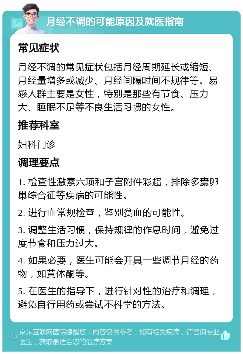 月经不调的可能原因及就医指南 常见症状 月经不调的常见症状包括月经周期延长或缩短、月经量增多或减少、月经间隔时间不规律等。易感人群主要是女性，特别是那些有节食、压力大、睡眠不足等不良生活习惯的女性。 推荐科室 妇科门诊 调理要点 1. 检查性激素六项和子宫附件彩超，排除多囊卵巢综合征等疾病的可能性。 2. 进行血常规检查，鉴别贫血的可能性。 3. 调整生活习惯，保持规律的作息时间，避免过度节食和压力过大。 4. 如果必要，医生可能会开具一些调节月经的药物，如黄体酮等。 5. 在医生的指导下，进行针对性的治疗和调理，避免自行用药或尝试不科学的方法。