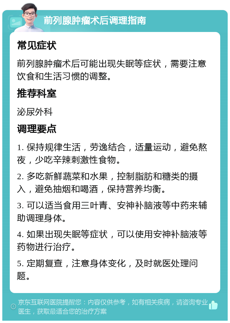 前列腺肿瘤术后调理指南 常见症状 前列腺肿瘤术后可能出现失眠等症状，需要注意饮食和生活习惯的调整。 推荐科室 泌尿外科 调理要点 1. 保持规律生活，劳逸结合，适量运动，避免熬夜，少吃辛辣刺激性食物。 2. 多吃新鲜蔬菜和水果，控制脂肪和糖类的摄入，避免抽烟和喝酒，保持营养均衡。 3. 可以适当食用三叶青、安神补脑液等中药来辅助调理身体。 4. 如果出现失眠等症状，可以使用安神补脑液等药物进行治疗。 5. 定期复查，注意身体变化，及时就医处理问题。