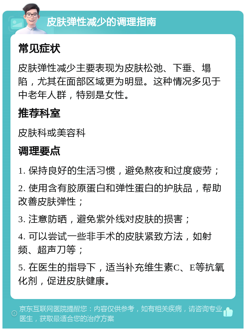 皮肤弹性减少的调理指南 常见症状 皮肤弹性减少主要表现为皮肤松弛、下垂、塌陷，尤其在面部区域更为明显。这种情况多见于中老年人群，特别是女性。 推荐科室 皮肤科或美容科 调理要点 1. 保持良好的生活习惯，避免熬夜和过度疲劳； 2. 使用含有胶原蛋白和弹性蛋白的护肤品，帮助改善皮肤弹性； 3. 注意防晒，避免紫外线对皮肤的损害； 4. 可以尝试一些非手术的皮肤紧致方法，如射频、超声刀等； 5. 在医生的指导下，适当补充维生素C、E等抗氧化剂，促进皮肤健康。