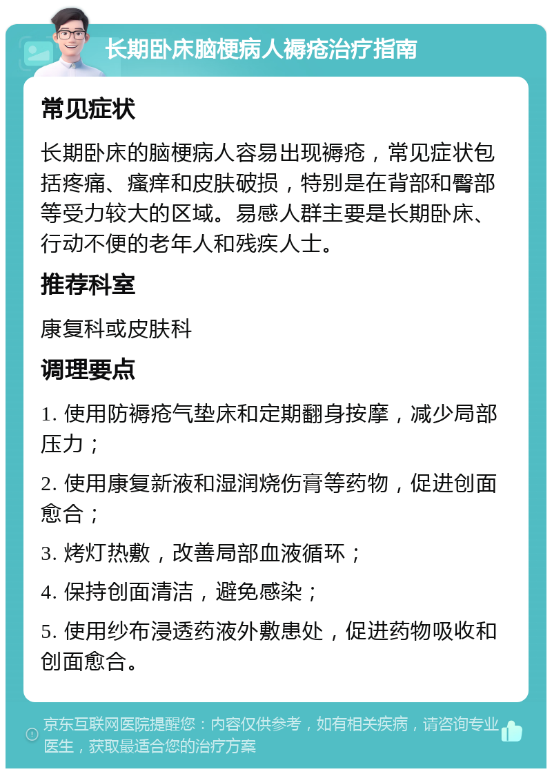 长期卧床脑梗病人褥疮治疗指南 常见症状 长期卧床的脑梗病人容易出现褥疮，常见症状包括疼痛、瘙痒和皮肤破损，特别是在背部和臀部等受力较大的区域。易感人群主要是长期卧床、行动不便的老年人和残疾人士。 推荐科室 康复科或皮肤科 调理要点 1. 使用防褥疮气垫床和定期翻身按摩，减少局部压力； 2. 使用康复新液和湿润烧伤膏等药物，促进创面愈合； 3. 烤灯热敷，改善局部血液循环； 4. 保持创面清洁，避免感染； 5. 使用纱布浸透药液外敷患处，促进药物吸收和创面愈合。