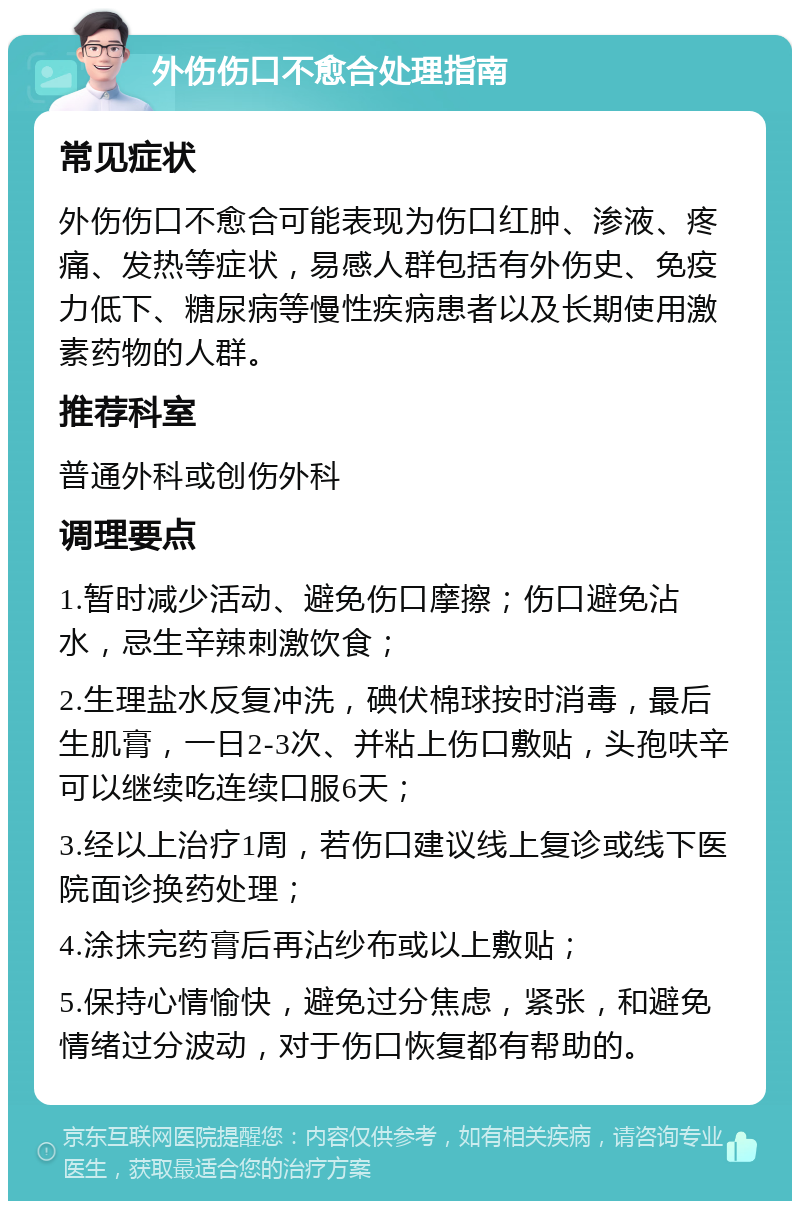 外伤伤口不愈合处理指南 常见症状 外伤伤口不愈合可能表现为伤口红肿、渗液、疼痛、发热等症状，易感人群包括有外伤史、免疫力低下、糖尿病等慢性疾病患者以及长期使用激素药物的人群。 推荐科室 普通外科或创伤外科 调理要点 1.暂时减少活动、避免伤口摩擦；伤口避免沾水，忌生辛辣刺激饮食； 2.生理盐水反复冲洗，碘伏棉球按时消毒，最后生肌膏，一日2-3次、并粘上伤口敷贴，头孢呋辛可以继续吃连续口服6天； 3.经以上治疗1周，若伤口建议线上复诊或线下医院面诊换药处理； 4.涂抹完药膏后再沾纱布或以上敷贴； 5.保持心情愉快，避免过分焦虑，紧张，和避免情绪过分波动，对于伤口恢复都有帮助的。