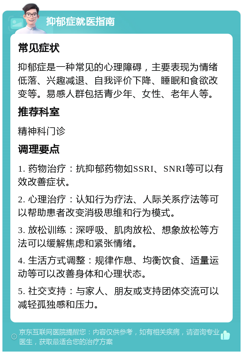 抑郁症就医指南 常见症状 抑郁症是一种常见的心理障碍，主要表现为情绪低落、兴趣减退、自我评价下降、睡眠和食欲改变等。易感人群包括青少年、女性、老年人等。 推荐科室 精神科门诊 调理要点 1. 药物治疗：抗抑郁药物如SSRI、SNRI等可以有效改善症状。 2. 心理治疗：认知行为疗法、人际关系疗法等可以帮助患者改变消极思维和行为模式。 3. 放松训练：深呼吸、肌肉放松、想象放松等方法可以缓解焦虑和紧张情绪。 4. 生活方式调整：规律作息、均衡饮食、适量运动等可以改善身体和心理状态。 5. 社交支持：与家人、朋友或支持团体交流可以减轻孤独感和压力。