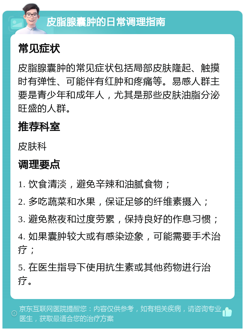 皮脂腺囊肿的日常调理指南 常见症状 皮脂腺囊肿的常见症状包括局部皮肤隆起、触摸时有弹性、可能伴有红肿和疼痛等。易感人群主要是青少年和成年人，尤其是那些皮肤油脂分泌旺盛的人群。 推荐科室 皮肤科 调理要点 1. 饮食清淡，避免辛辣和油腻食物； 2. 多吃蔬菜和水果，保证足够的纤维素摄入； 3. 避免熬夜和过度劳累，保持良好的作息习惯； 4. 如果囊肿较大或有感染迹象，可能需要手术治疗； 5. 在医生指导下使用抗生素或其他药物进行治疗。