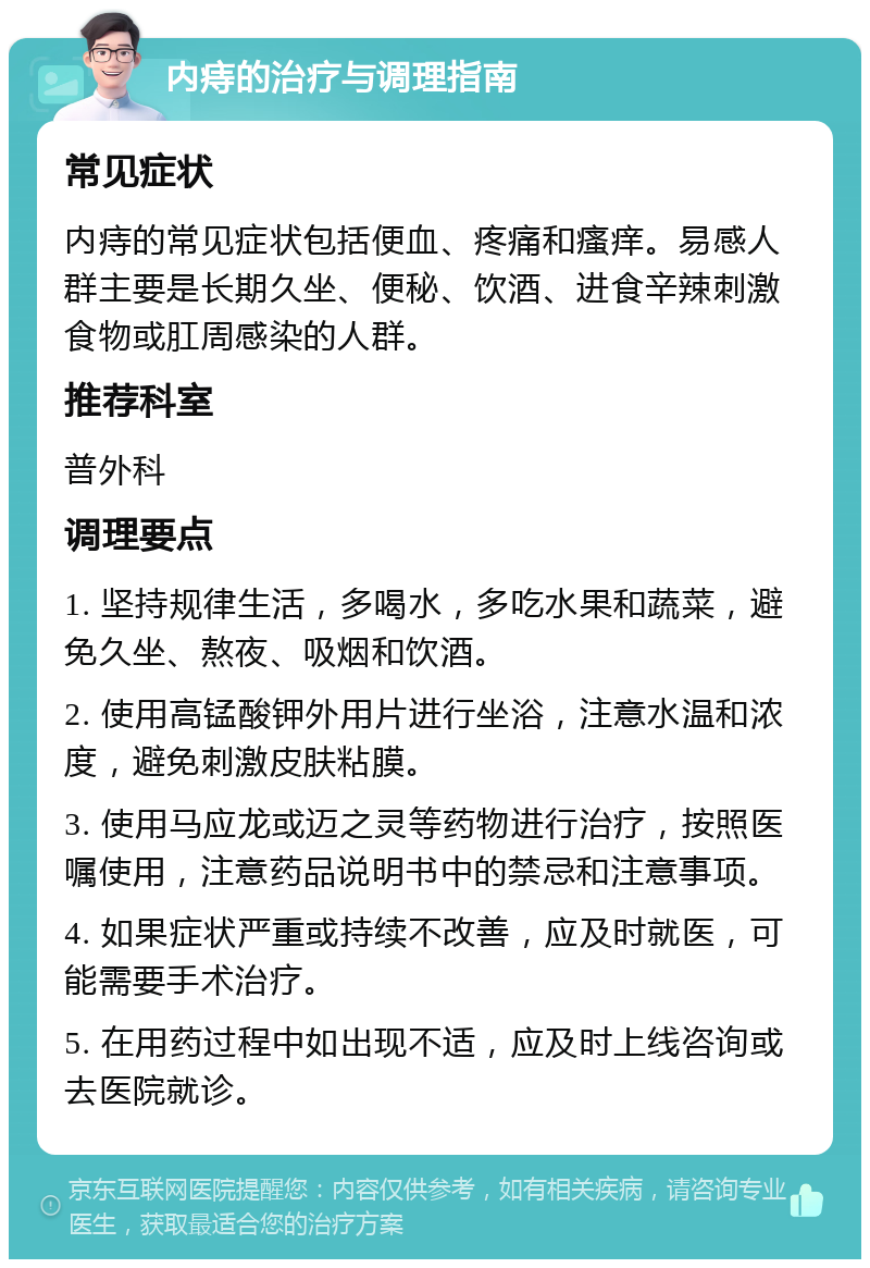 内痔的治疗与调理指南 常见症状 内痔的常见症状包括便血、疼痛和瘙痒。易感人群主要是长期久坐、便秘、饮酒、进食辛辣刺激食物或肛周感染的人群。 推荐科室 普外科 调理要点 1. 坚持规律生活，多喝水，多吃水果和蔬菜，避免久坐、熬夜、吸烟和饮酒。 2. 使用高锰酸钾外用片进行坐浴，注意水温和浓度，避免刺激皮肤粘膜。 3. 使用马应龙或迈之灵等药物进行治疗，按照医嘱使用，注意药品说明书中的禁忌和注意事项。 4. 如果症状严重或持续不改善，应及时就医，可能需要手术治疗。 5. 在用药过程中如出现不适，应及时上线咨询或去医院就诊。