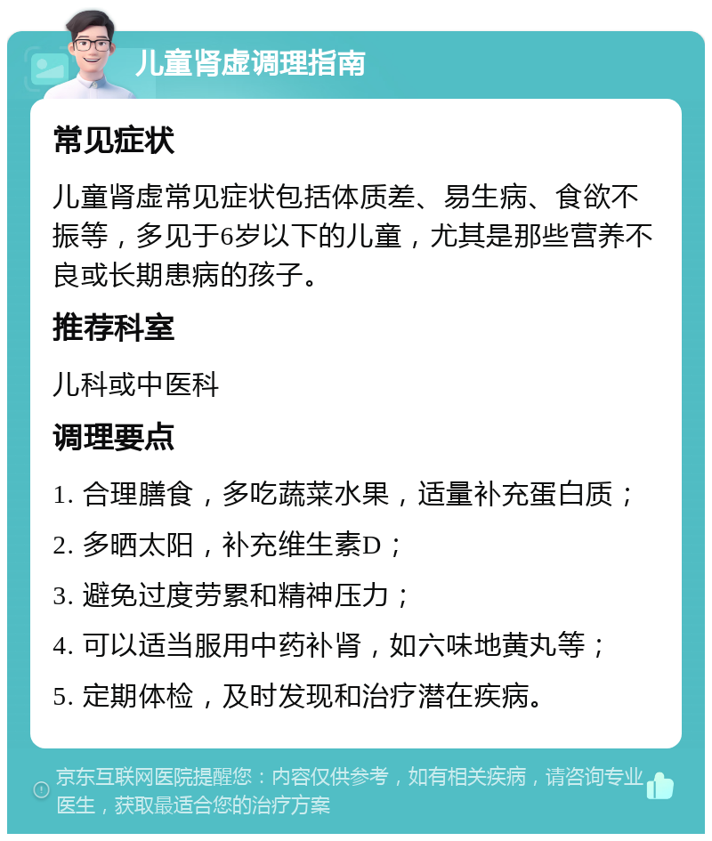 儿童肾虚调理指南 常见症状 儿童肾虚常见症状包括体质差、易生病、食欲不振等，多见于6岁以下的儿童，尤其是那些营养不良或长期患病的孩子。 推荐科室 儿科或中医科 调理要点 1. 合理膳食，多吃蔬菜水果，适量补充蛋白质； 2. 多晒太阳，补充维生素D； 3. 避免过度劳累和精神压力； 4. 可以适当服用中药补肾，如六味地黄丸等； 5. 定期体检，及时发现和治疗潜在疾病。