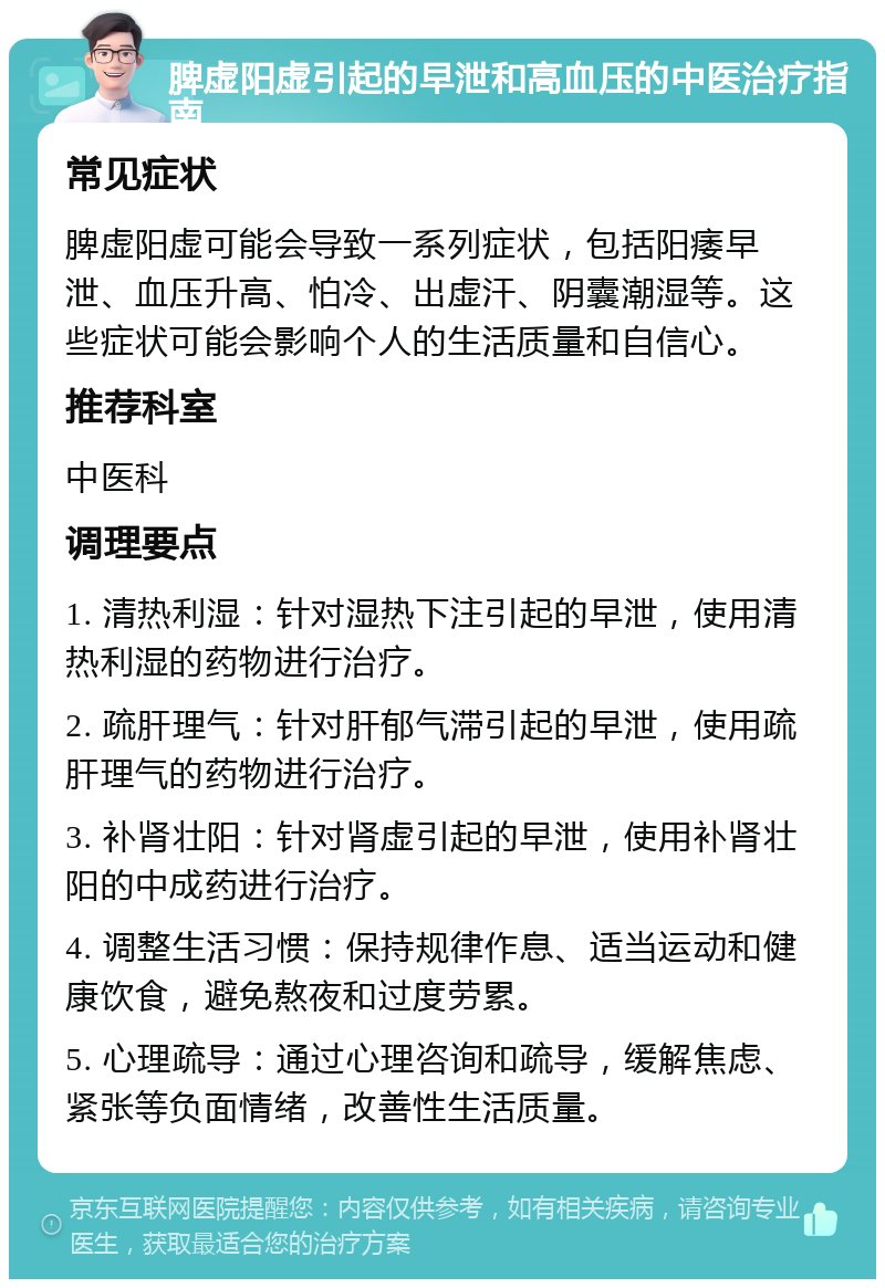 脾虚阳虚引起的早泄和高血压的中医治疗指南 常见症状 脾虚阳虚可能会导致一系列症状，包括阳痿早泄、血压升高、怕冷、出虚汗、阴囊潮湿等。这些症状可能会影响个人的生活质量和自信心。 推荐科室 中医科 调理要点 1. 清热利湿：针对湿热下注引起的早泄，使用清热利湿的药物进行治疗。 2. 疏肝理气：针对肝郁气滞引起的早泄，使用疏肝理气的药物进行治疗。 3. 补肾壮阳：针对肾虚引起的早泄，使用补肾壮阳的中成药进行治疗。 4. 调整生活习惯：保持规律作息、适当运动和健康饮食，避免熬夜和过度劳累。 5. 心理疏导：通过心理咨询和疏导，缓解焦虑、紧张等负面情绪，改善性生活质量。