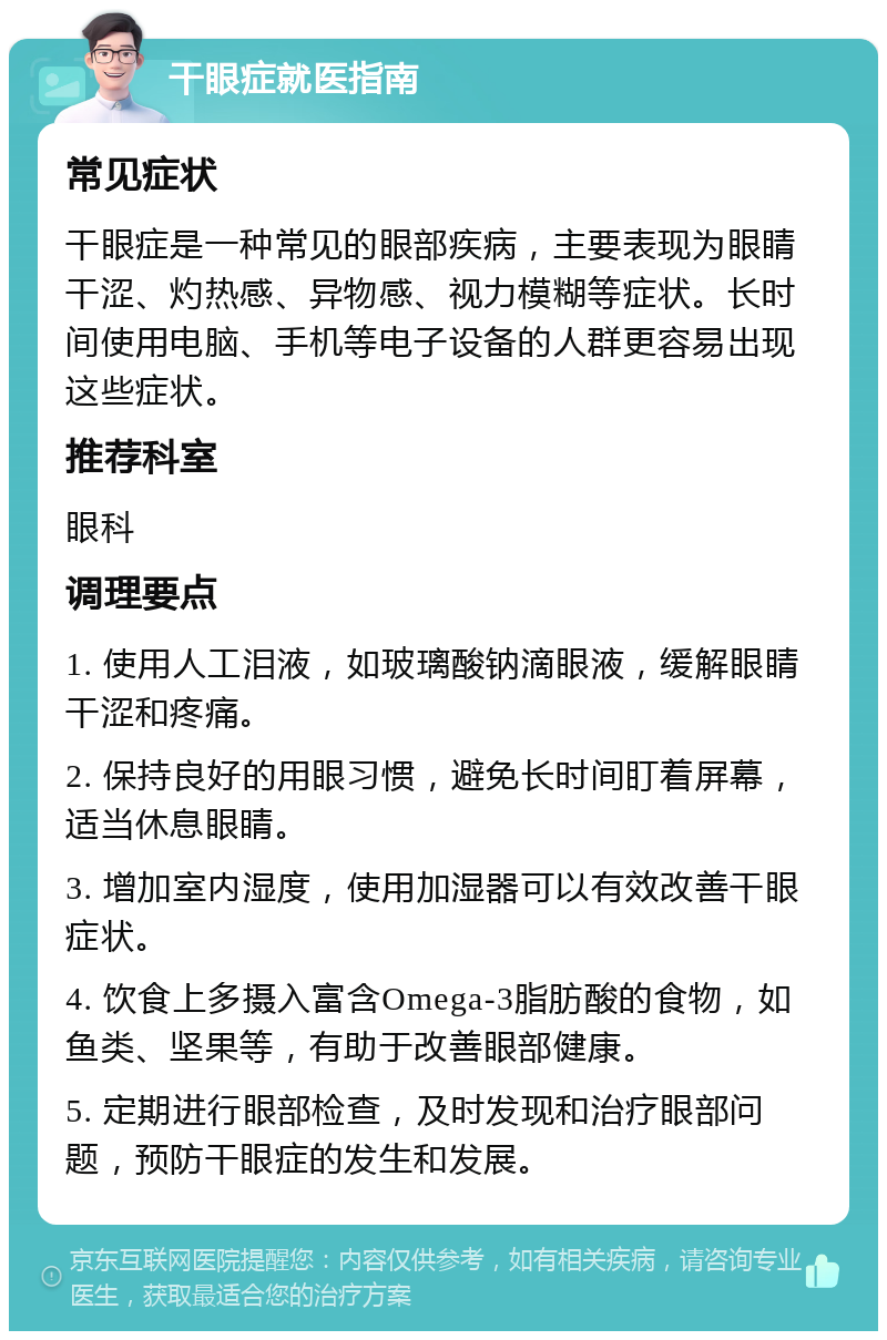 干眼症就医指南 常见症状 干眼症是一种常见的眼部疾病，主要表现为眼睛干涩、灼热感、异物感、视力模糊等症状。长时间使用电脑、手机等电子设备的人群更容易出现这些症状。 推荐科室 眼科 调理要点 1. 使用人工泪液，如玻璃酸钠滴眼液，缓解眼睛干涩和疼痛。 2. 保持良好的用眼习惯，避免长时间盯着屏幕，适当休息眼睛。 3. 增加室内湿度，使用加湿器可以有效改善干眼症状。 4. 饮食上多摄入富含Omega-3脂肪酸的食物，如鱼类、坚果等，有助于改善眼部健康。 5. 定期进行眼部检查，及时发现和治疗眼部问题，预防干眼症的发生和发展。