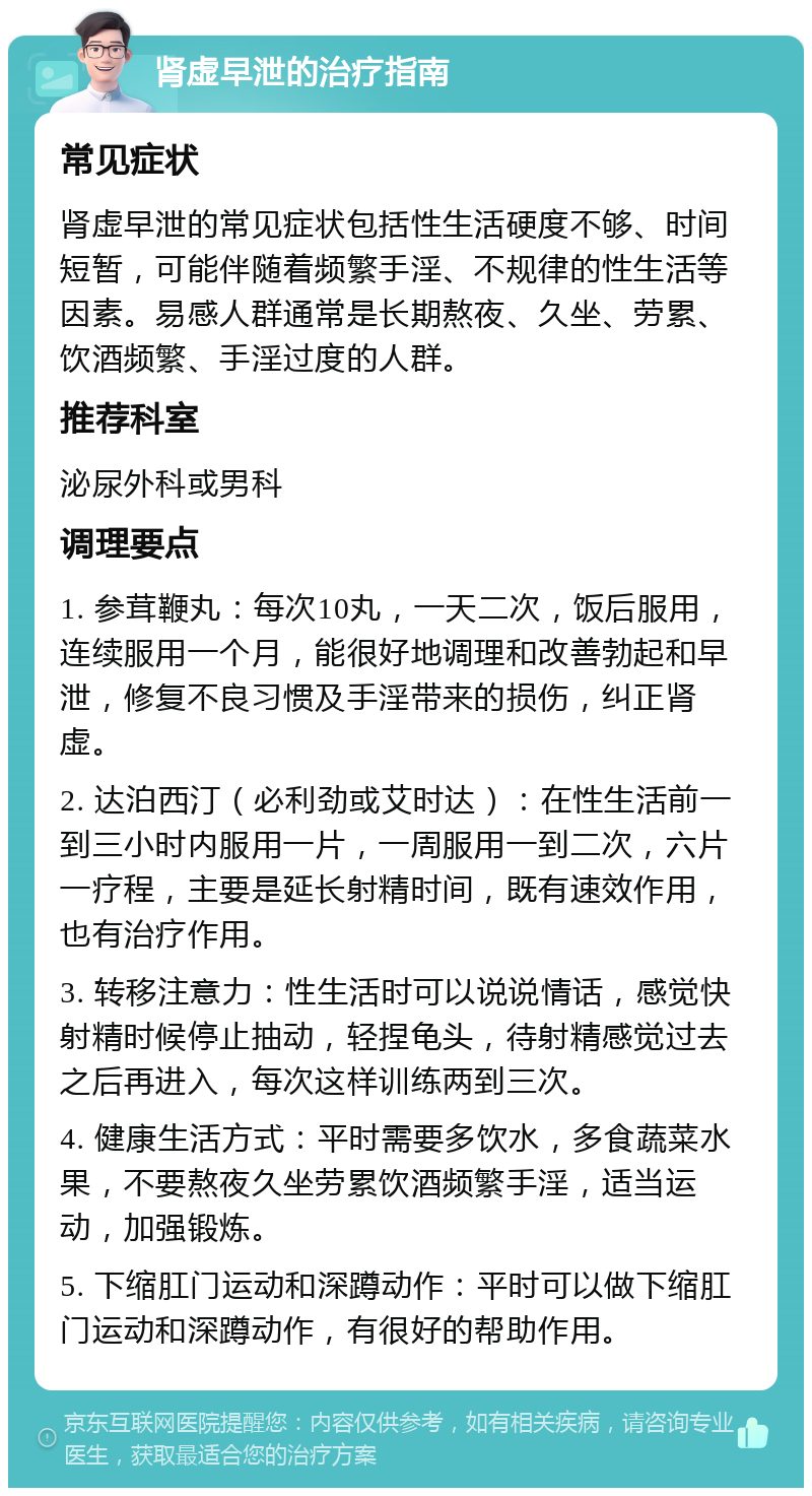 肾虚早泄的治疗指南 常见症状 肾虚早泄的常见症状包括性生活硬度不够、时间短暂，可能伴随着频繁手淫、不规律的性生活等因素。易感人群通常是长期熬夜、久坐、劳累、饮酒频繁、手淫过度的人群。 推荐科室 泌尿外科或男科 调理要点 1. 参茸鞭丸：每次10丸，一天二次，饭后服用，连续服用一个月，能很好地调理和改善勃起和早泄，修复不良习惯及手淫带来的损伤，纠正肾虚。 2. 达泊西汀（必利劲或艾时达）：在性生活前一到三小时内服用一片，一周服用一到二次，六片一疗程，主要是延长射精时间，既有速效作用，也有治疗作用。 3. 转移注意力：性生活时可以说说情话，感觉快射精时候停止抽动，轻捏龟头，待射精感觉过去之后再进入，每次这样训练两到三次。 4. 健康生活方式：平时需要多饮水，多食蔬菜水果，不要熬夜久坐劳累饮酒频繁手淫，适当运动，加强锻炼。 5. 下缩肛门运动和深蹲动作：平时可以做下缩肛门运动和深蹲动作，有很好的帮助作用。