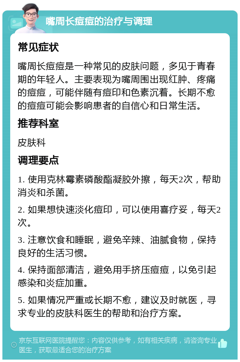 嘴周长痘痘的治疗与调理 常见症状 嘴周长痘痘是一种常见的皮肤问题，多见于青春期的年轻人。主要表现为嘴周围出现红肿、疼痛的痘痘，可能伴随有痘印和色素沉着。长期不愈的痘痘可能会影响患者的自信心和日常生活。 推荐科室 皮肤科 调理要点 1. 使用克林霉素磷酸酯凝胶外擦，每天2次，帮助消炎和杀菌。 2. 如果想快速淡化痘印，可以使用喜疗妥，每天2次。 3. 注意饮食和睡眠，避免辛辣、油腻食物，保持良好的生活习惯。 4. 保持面部清洁，避免用手挤压痘痘，以免引起感染和炎症加重。 5. 如果情况严重或长期不愈，建议及时就医，寻求专业的皮肤科医生的帮助和治疗方案。