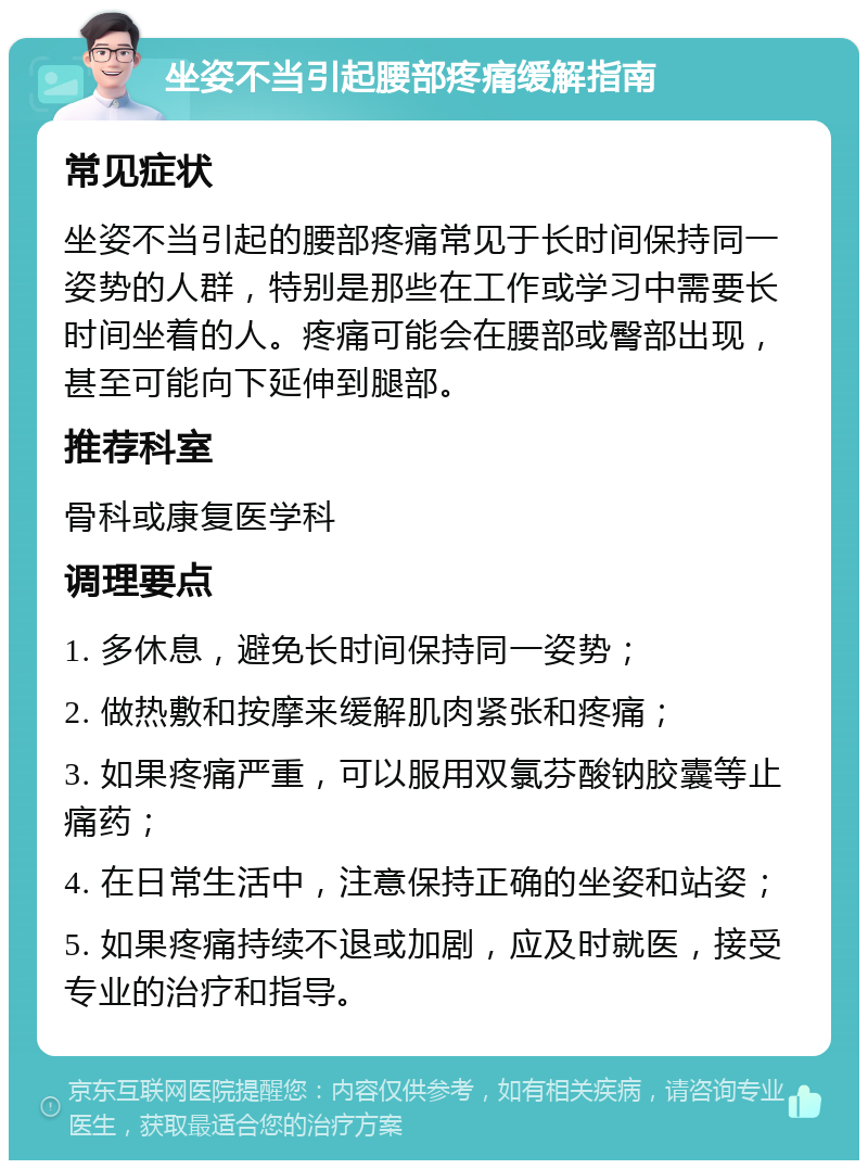 坐姿不当引起腰部疼痛缓解指南 常见症状 坐姿不当引起的腰部疼痛常见于长时间保持同一姿势的人群，特别是那些在工作或学习中需要长时间坐着的人。疼痛可能会在腰部或臀部出现，甚至可能向下延伸到腿部。 推荐科室 骨科或康复医学科 调理要点 1. 多休息，避免长时间保持同一姿势； 2. 做热敷和按摩来缓解肌肉紧张和疼痛； 3. 如果疼痛严重，可以服用双氯芬酸钠胶囊等止痛药； 4. 在日常生活中，注意保持正确的坐姿和站姿； 5. 如果疼痛持续不退或加剧，应及时就医，接受专业的治疗和指导。